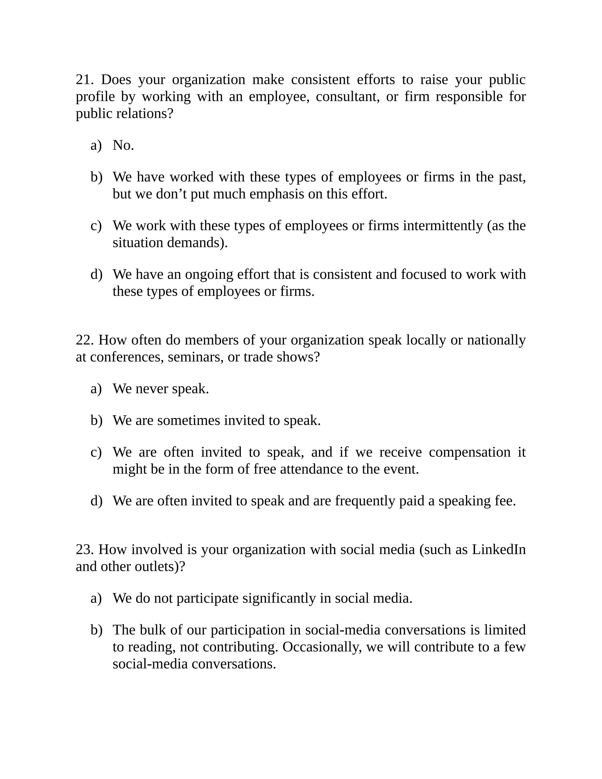 a)
b)
c)
d)
a)
b)
c)
d)
a)
b)
21. Does your organization make consistent efforts to raise your public
profile by working with an employee, consultant, or firm responsible for
public relations?
No.
We have worked with these types of employees or firms in the past,
but we don’t put much emphasis on this effort.
We work with these types of employees or firms intermittently (as the
situation demands).
We have an ongoing effort that is consistent and focused to work with
these types of employees or firms.
22. How often do members of your organization speak locally or nationally
at conferences, seminars, or trade shows?
We never speak.
We are sometimes invited to speak.
We are often invited to speak, and if we receive compensation it
might be in the form of free attendance to the event.
We are often invited to speak and are frequently paid a speaking fee.
23. How involved is your organization with social media (such as LinkedIn
and other outlets)?
We do not participate significantly in social media.
The bulk of our participation in social-media conversations is limited
to reading, not contributing. Occasionally, we will contribute to a few
social-media conversations.
 