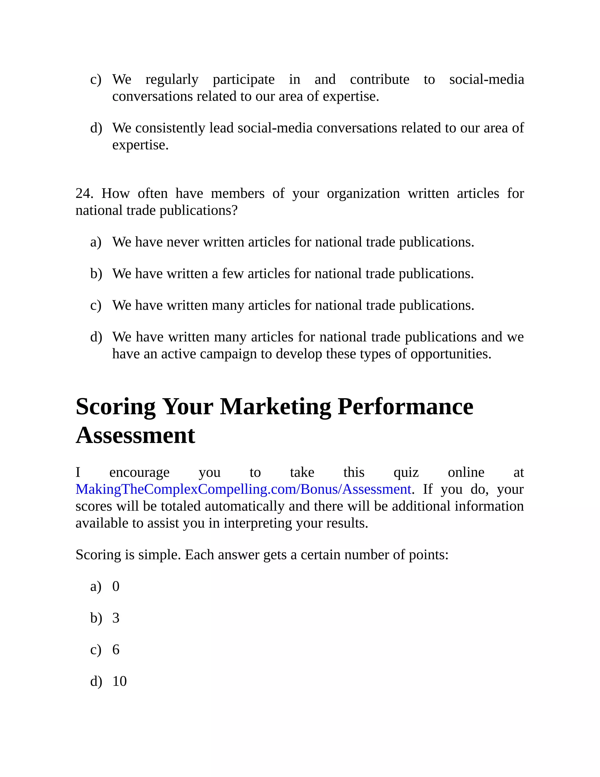 c)
d)
a)
b)
c)
d)
a)
b)
c)
d)
We regularly participate in and contribute to social-media
conversations related to our area of expertise.
We consistently lead social-media conversations related to our area of
expertise.
24. How often have members of your organization written articles for
national trade publications?
We have never written articles for national trade publications.
We have written a few articles for national trade publications.
We have written many articles for national trade publications.
We have written many articles for national trade publications and we
have an active campaign to develop these types of opportunities.
Scoring Your Marketing Performance
Assessment
I encourage you to take this quiz online at
MakingTheComplexCompelling.com/Bonus/Assessment. If you do, your
scores will be totaled automatically and there will be additional information
available to assist you in interpreting your results.
Scoring is simple. Each answer gets a certain number of points:
0
3
6
10
 