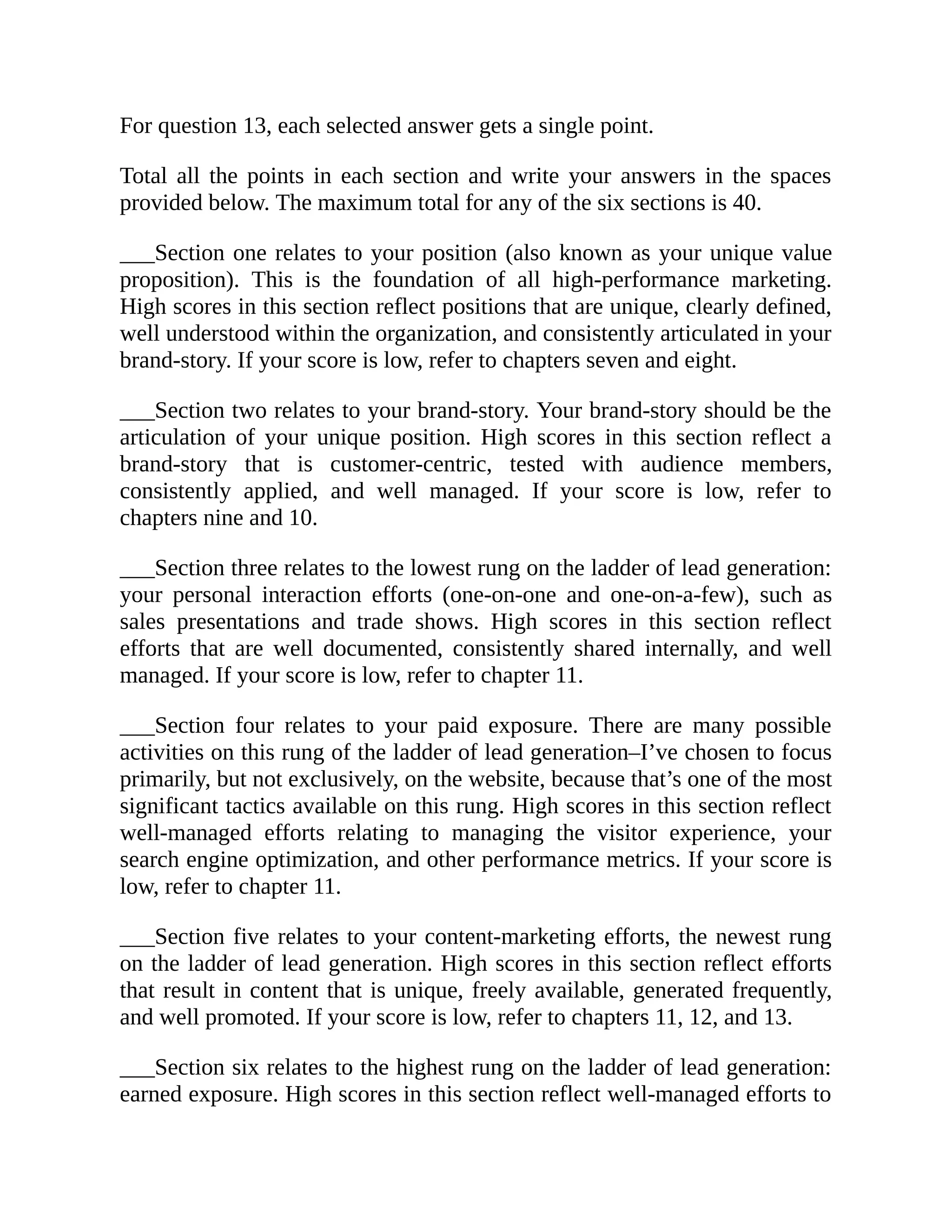 For question 13, each selected answer gets a single point.
Total all the points in each section and write your answers in the spaces
provided below. The maximum total for any of the six sections is 40.
___Section one relates to your position (also known as your unique value
proposition). This is the foundation of all high-performance marketing.
High scores in this section reflect positions that are unique, clearly defined,
well understood within the organization, and consistently articulated in your
brand-story. If your score is low, refer to chapters seven and eight.
___Section two relates to your brand-story. Your brand-story should be the
articulation of your unique position. High scores in this section reflect a
brand-story that is customer-centric, tested with audience members,
consistently applied, and well managed. If your score is low, refer to
chapters nine and 10.
___Section three relates to the lowest rung on the ladder of lead generation:
your personal interaction efforts (one-on-one and one-on-a-few), such as
sales presentations and trade shows. High scores in this section reflect
efforts that are well documented, consistently shared internally, and well
managed. If your score is low, refer to chapter 11.
___Section four relates to your paid exposure. There are many possible
activities on this rung of the ladder of lead generation–I’ve chosen to focus
primarily, but not exclusively, on the website, because that’s one of the most
significant tactics available on this rung. High scores in this section reflect
well-managed efforts relating to managing the visitor experience, your
search engine optimization, and other performance metrics. If your score is
low, refer to chapter 11.
___Section five relates to your content-marketing efforts, the newest rung
on the ladder of lead generation. High scores in this section reflect efforts
that result in content that is unique, freely available, generated frequently,
and well promoted. If your score is low, refer to chapters 11, 12, and 13.
___Section six relates to the highest rung on the ladder of lead generation:
earned exposure. High scores in this section reflect well-managed efforts to
 