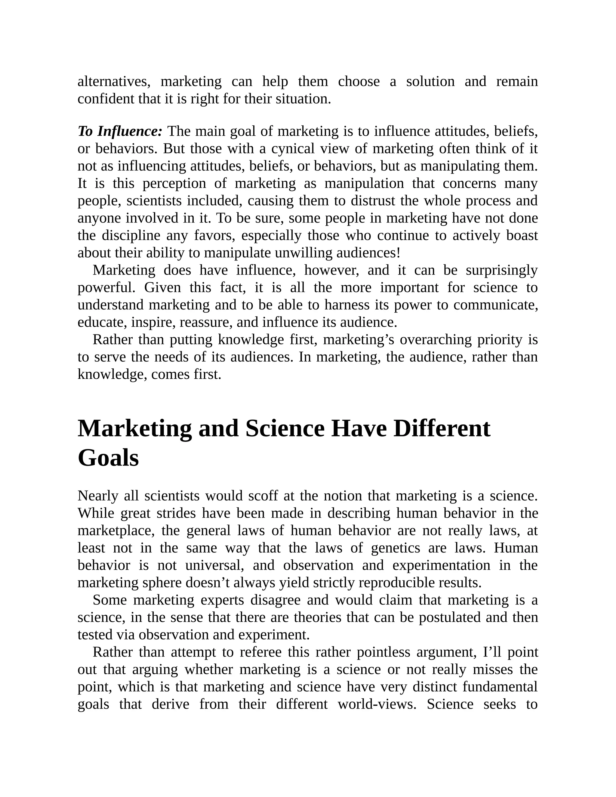 alternatives, marketing can help them choose a solution and remain
confident that it is right for their situation.
To Influence: The main goal of marketing is to influence attitudes, beliefs,
or behaviors. But those with a cynical view of marketing often think of it
not as influencing attitudes, beliefs, or behaviors, but as manipulating them.
It is this perception of marketing as manipulation that concerns many
people, scientists included, causing them to distrust the whole process and
anyone involved in it. To be sure, some people in marketing have not done
the discipline any favors, especially those who continue to actively boast
about their ability to manipulate unwilling audiences!
Marketing does have influence, however, and it can be surprisingly
powerful. Given this fact, it is all the more important for science to
understand marketing and to be able to harness its power to communicate,
educate, inspire, reassure, and influence its audience.
Rather than putting knowledge first, marketing’s overarching priority is
to serve the needs of its audiences. In marketing, the audience, rather than
knowledge, comes first.
Marketing and Science Have Different
Goals
Nearly all scientists would scoff at the notion that marketing is a science.
While great strides have been made in describing human behavior in the
marketplace, the general laws of human behavior are not really laws, at
least not in the same way that the laws of genetics are laws. Human
behavior is not universal, and observation and experimentation in the
marketing sphere doesn’t always yield strictly reproducible results.
Some marketing experts disagree and would claim that marketing is a
science, in the sense that there are theories that can be postulated and then
tested via observation and experiment.
Rather than attempt to referee this rather pointless argument, I’ll point
out that arguing whether marketing is a science or not really misses the
point, which is that marketing and science have very distinct fundamental
goals that derive from their different world-views. Science seeks to
 