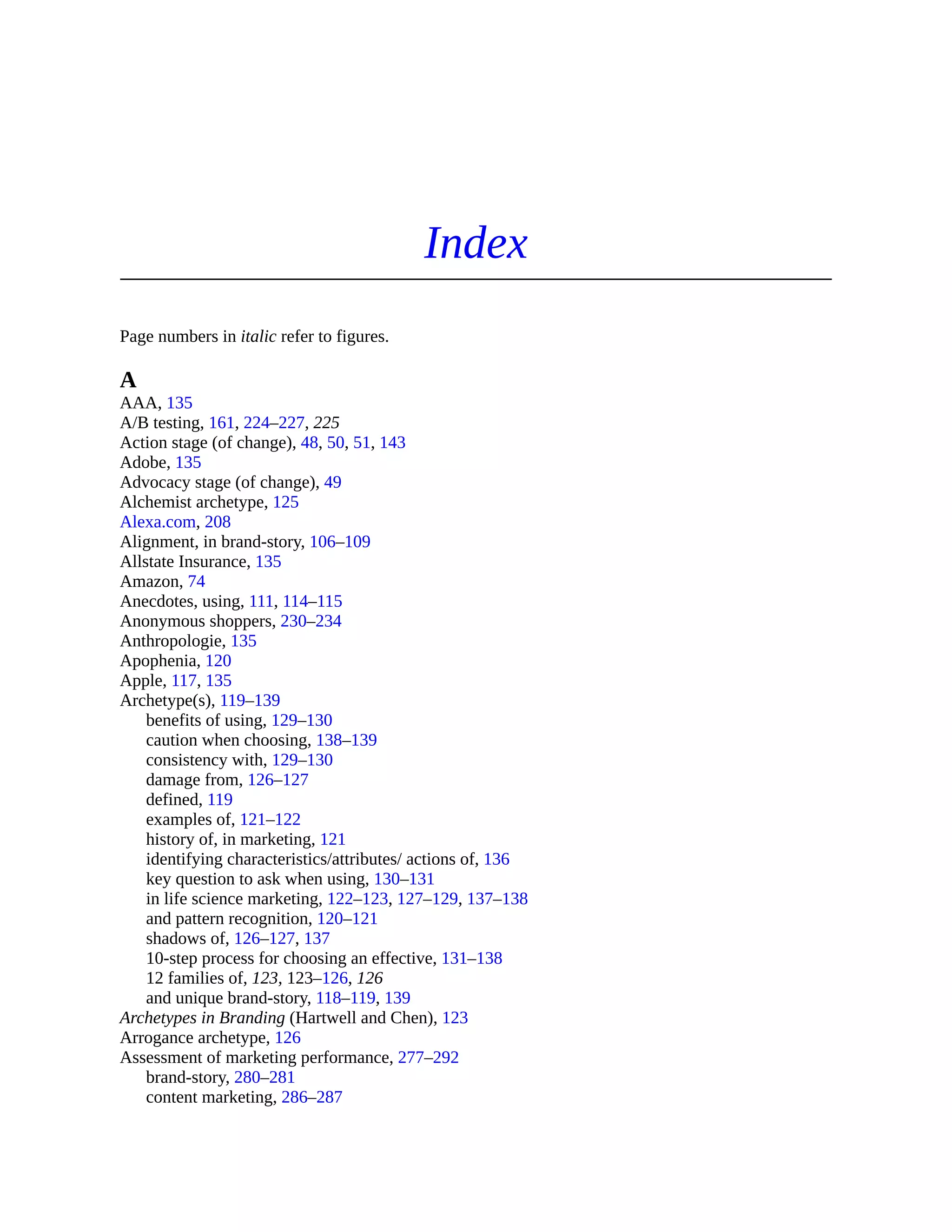 Index
Page numbers in italic refer to figures.
A
AAA, 135
A/B testing, 161, 224–227, 225
Action stage (of change), 48, 50, 51, 143
Adobe, 135
Advocacy stage (of change), 49
Alchemist archetype, 125
Alexa.com, 208
Alignment, in brand-story, 106–109
Allstate Insurance, 135
Amazon, 74
Anecdotes, using, 111, 114–115
Anonymous shoppers, 230–234
Anthropologie, 135
Apophenia, 120
Apple, 117, 135
Archetype(s), 119–139
benefits of using, 129–130
caution when choosing, 138–139
consistency with, 129–130
damage from, 126–127
defined, 119
examples of, 121–122
history of, in marketing, 121
identifying characteristics/attributes/ actions of, 136
key question to ask when using, 130–131
in life science marketing, 122–123, 127–129, 137–138
and pattern recognition, 120–121
shadows of, 126–127, 137
10-step process for choosing an effective, 131–138
12 families of, 123, 123–126, 126
and unique brand-story, 118–119, 139
Archetypes in Branding (Hartwell and Chen), 123
Arrogance archetype, 126
Assessment of marketing performance, 277–292
brand-story, 280–281
content marketing, 286–287
 