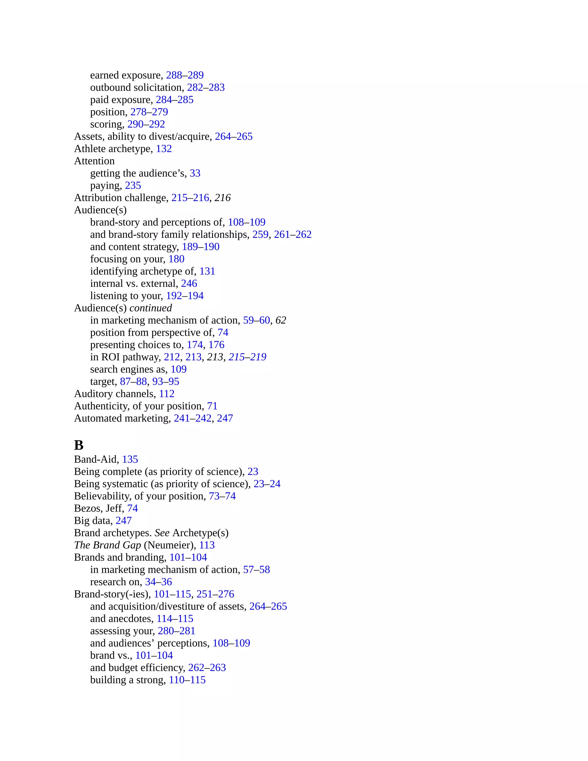 earned exposure, 288–289
outbound solicitation, 282–283
paid exposure, 284–285
position, 278–279
scoring, 290–292
Assets, ability to divest/acquire, 264–265
Athlete archetype, 132
Attention
getting the audience’s, 33
paying, 235
Attribution challenge, 215–216, 216
Audience(s)
brand-story and perceptions of, 108–109
and brand-story family relationships, 259, 261–262
and content strategy, 189–190
focusing on your, 180
identifying archetype of, 131
internal vs. external, 246
listening to your, 192–194
Audience(s) continued
in marketing mechanism of action, 59–60, 62
position from perspective of, 74
presenting choices to, 174, 176
in ROI pathway, 212, 213, 213, 215–219
search engines as, 109
target, 87–88, 93–95
Auditory channels, 112
Authenticity, of your position, 71
Automated marketing, 241–242, 247
B
Band-Aid, 135
Being complete (as priority of science), 23
Being systematic (as priority of science), 23–24
Believability, of your position, 73–74
Bezos, Jeff, 74
Big data, 247
Brand archetypes. See Archetype(s)
The Brand Gap (Neumeier), 113
Brands and branding, 101–104
in marketing mechanism of action, 57–58
research on, 34–36
Brand-story(-ies), 101–115, 251–276
and acquisition/divestiture of assets, 264–265
and anecdotes, 114–115
assessing your, 280–281
and audiences’ perceptions, 108–109
brand vs., 101–104
and budget efficiency, 262–263
building a strong, 110–115
 