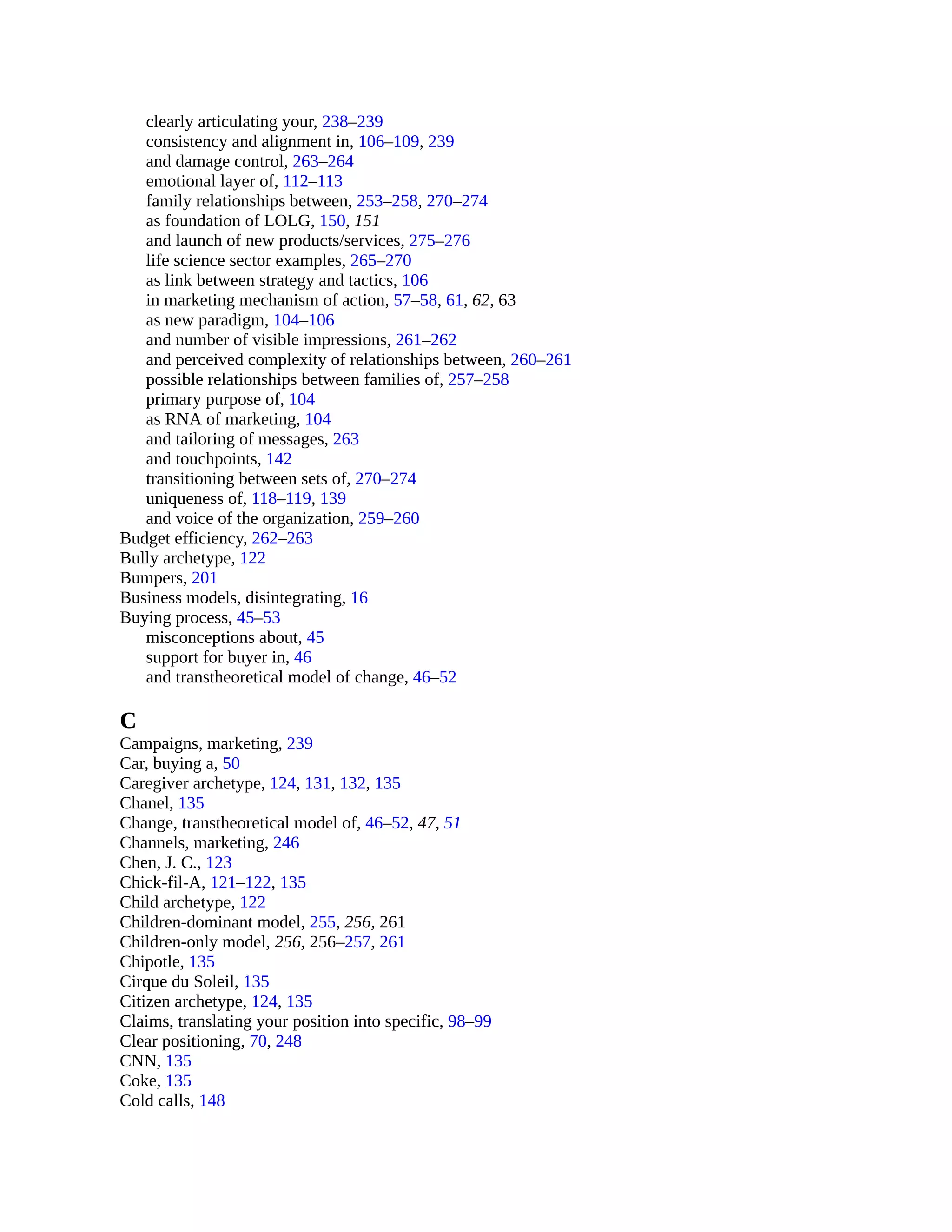 clearly articulating your, 238–239
consistency and alignment in, 106–109, 239
and damage control, 263–264
emotional layer of, 112–113
family relationships between, 253–258, 270–274
as foundation of LOLG, 150, 151
and launch of new products/services, 275–276
life science sector examples, 265–270
as link between strategy and tactics, 106
in marketing mechanism of action, 57–58, 61, 62, 63
as new paradigm, 104–106
and number of visible impressions, 261–262
and perceived complexity of relationships between, 260–261
possible relationships between families of, 257–258
primary purpose of, 104
as RNA of marketing, 104
and tailoring of messages, 263
and touchpoints, 142
transitioning between sets of, 270–274
uniqueness of, 118–119, 139
and voice of the organization, 259–260
Budget efficiency, 262–263
Bully archetype, 122
Bumpers, 201
Business models, disintegrating, 16
Buying process, 45–53
misconceptions about, 45
support for buyer in, 46
and transtheoretical model of change, 46–52
C
Campaigns, marketing, 239
Car, buying a, 50
Caregiver archetype, 124, 131, 132, 135
Chanel, 135
Change, transtheoretical model of, 46–52, 47, 51
Channels, marketing, 246
Chen, J. C., 123
Chick-fil-A, 121–122, 135
Child archetype, 122
Children-dominant model, 255, 256, 261
Children-only model, 256, 256–257, 261
Chipotle, 135
Cirque du Soleil, 135
Citizen archetype, 124, 135
Claims, translating your position into specific, 98–99
Clear positioning, 70, 248
CNN, 135
Coke, 135
Cold calls, 148
 