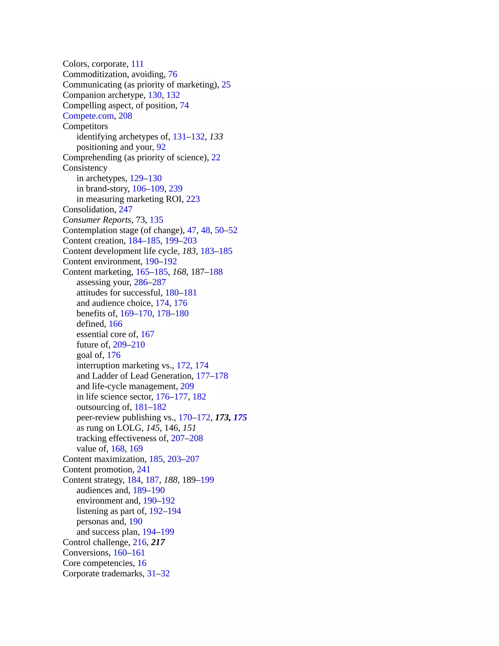 Colors, corporate, 111
Commoditization, avoiding, 76
Communicating (as priority of marketing), 25
Companion archetype, 130, 132
Compelling aspect, of position, 74
Compete.com, 208
Competitors
identifying archetypes of, 131–132, 133
positioning and your, 92
Comprehending (as priority of science), 22
Consistency
in archetypes, 129–130
in brand-story, 106–109, 239
in measuring marketing ROI, 223
Consolidation, 247
Consumer Reports, 73, 135
Contemplation stage (of change), 47, 48, 50–52
Content creation, 184–185, 199–203
Content development life cycle, 183, 183–185
Content environment, 190–192
Content marketing, 165–185, 168, 187–188
assessing your, 286–287
attitudes for successful, 180–181
and audience choice, 174, 176
benefits of, 169–170, 178–180
defined, 166
essential core of, 167
future of, 209–210
goal of, 176
interruption marketing vs., 172, 174
and Ladder of Lead Generation, 177–178
and life-cycle management, 209
in life science sector, 176–177, 182
outsourcing of, 181–182
peer-review publishing vs., 170–172, 173, 175
as rung on LOLG, 145, 146, 151
tracking effectiveness of, 207–208
value of, 168, 169
Content maximization, 185, 203–207
Content promotion, 241
Content strategy, 184, 187, 188, 189–199
audiences and, 189–190
environment and, 190–192
listening as part of, 192–194
personas and, 190
and success plan, 194–199
Control challenge, 216, 217
Conversions, 160–161
Core competencies, 16
Corporate trademarks, 31–32
 