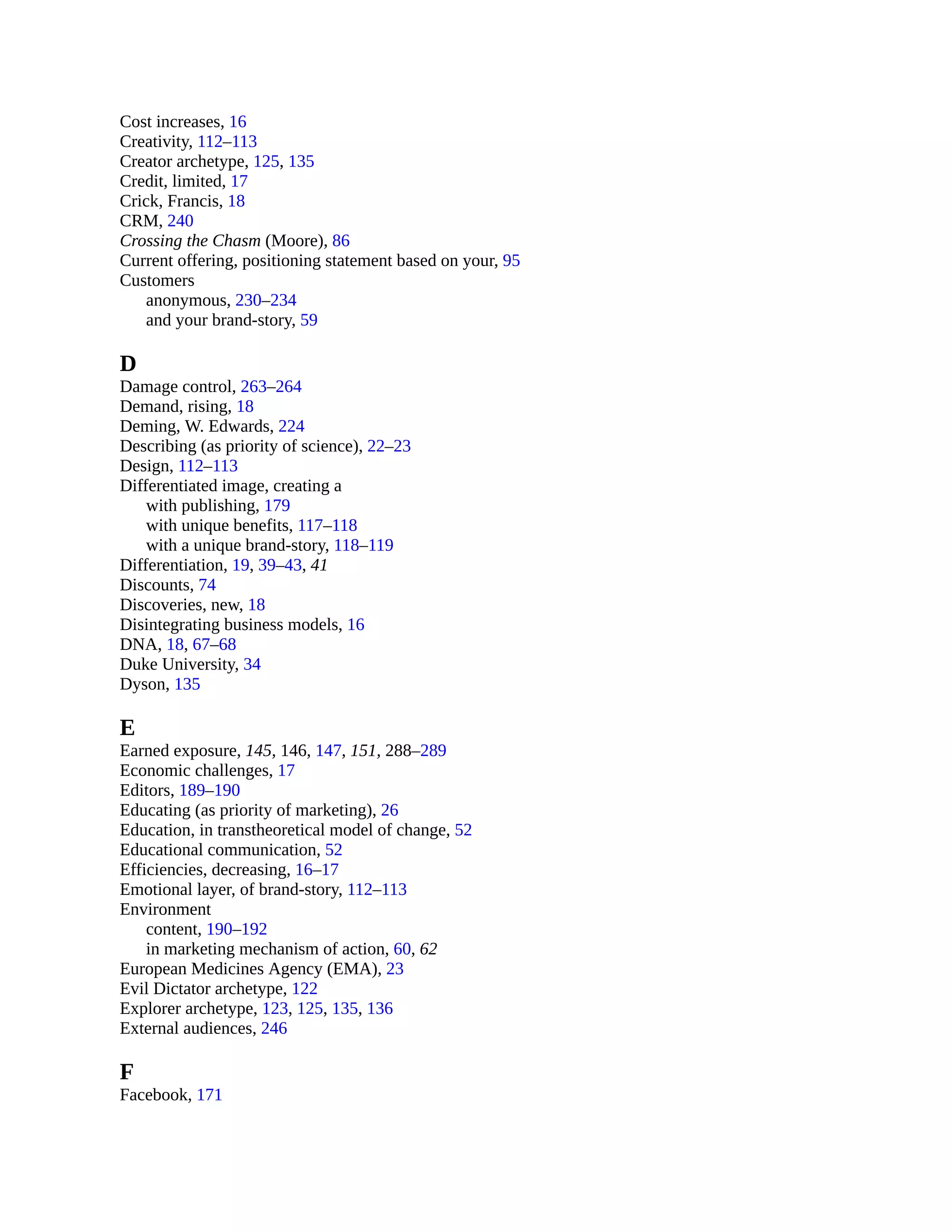 Cost increases, 16
Creativity, 112–113
Creator archetype, 125, 135
Credit, limited, 17
Crick, Francis, 18
CRM, 240
Crossing the Chasm (Moore), 86
Current offering, positioning statement based on your, 95
Customers
anonymous, 230–234
and your brand-story, 59
D
Damage control, 263–264
Demand, rising, 18
Deming, W. Edwards, 224
Describing (as priority of science), 22–23
Design, 112–113
Differentiated image, creating a
with publishing, 179
with unique benefits, 117–118
with a unique brand-story, 118–119
Differentiation, 19, 39–43, 41
Discounts, 74
Discoveries, new, 18
Disintegrating business models, 16
DNA, 18, 67–68
Duke University, 34
Dyson, 135
E
Earned exposure, 145, 146, 147, 151, 288–289
Economic challenges, 17
Editors, 189–190
Educating (as priority of marketing), 26
Education, in transtheoretical model of change, 52
Educational communication, 52
Efficiencies, decreasing, 16–17
Emotional layer, of brand-story, 112–113
Environment
content, 190–192
in marketing mechanism of action, 60, 62
European Medicines Agency (EMA), 23
Evil Dictator archetype, 122
Explorer archetype, 123, 125, 135, 136
External audiences, 246
F
Facebook, 171
 
