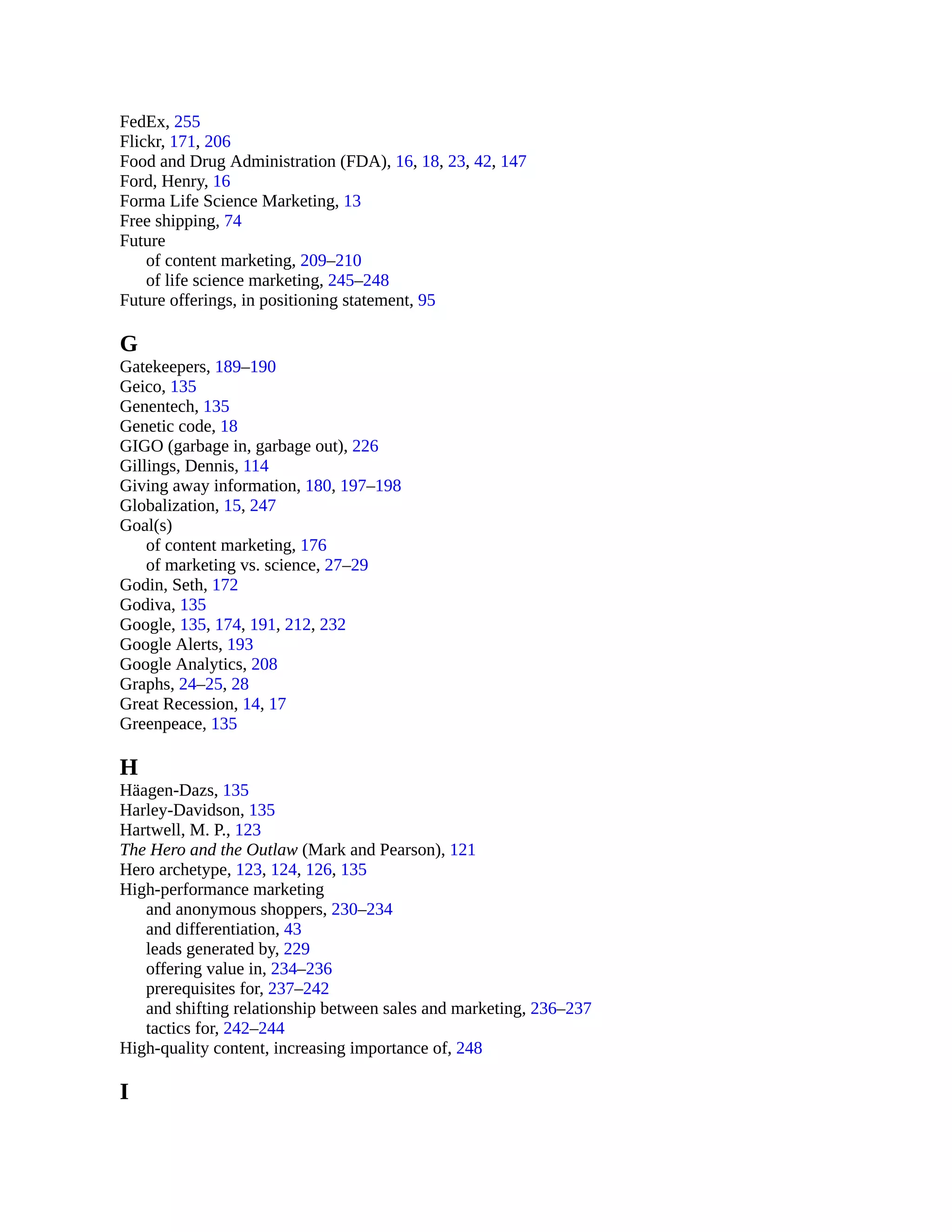 FedEx, 255
Flickr, 171, 206
Food and Drug Administration (FDA), 16, 18, 23, 42, 147
Ford, Henry, 16
Forma Life Science Marketing, 13
Free shipping, 74
Future
of content marketing, 209–210
of life science marketing, 245–248
Future offerings, in positioning statement, 95
G
Gatekeepers, 189–190
Geico, 135
Genentech, 135
Genetic code, 18
GIGO (garbage in, garbage out), 226
Gillings, Dennis, 114
Giving away information, 180, 197–198
Globalization, 15, 247
Goal(s)
of content marketing, 176
of marketing vs. science, 27–29
Godin, Seth, 172
Godiva, 135
Google, 135, 174, 191, 212, 232
Google Alerts, 193
Google Analytics, 208
Graphs, 24–25, 28
Great Recession, 14, 17
Greenpeace, 135
H
Häagen-Dazs, 135
Harley-Davidson, 135
Hartwell, M. P., 123
The Hero and the Outlaw (Mark and Pearson), 121
Hero archetype, 123, 124, 126, 135
High-performance marketing
and anonymous shoppers, 230–234
and differentiation, 43
leads generated by, 229
offering value in, 234–236
prerequisites for, 237–242
and shifting relationship between sales and marketing, 236–237
tactics for, 242–244
High-quality content, increasing importance of, 248
I
 