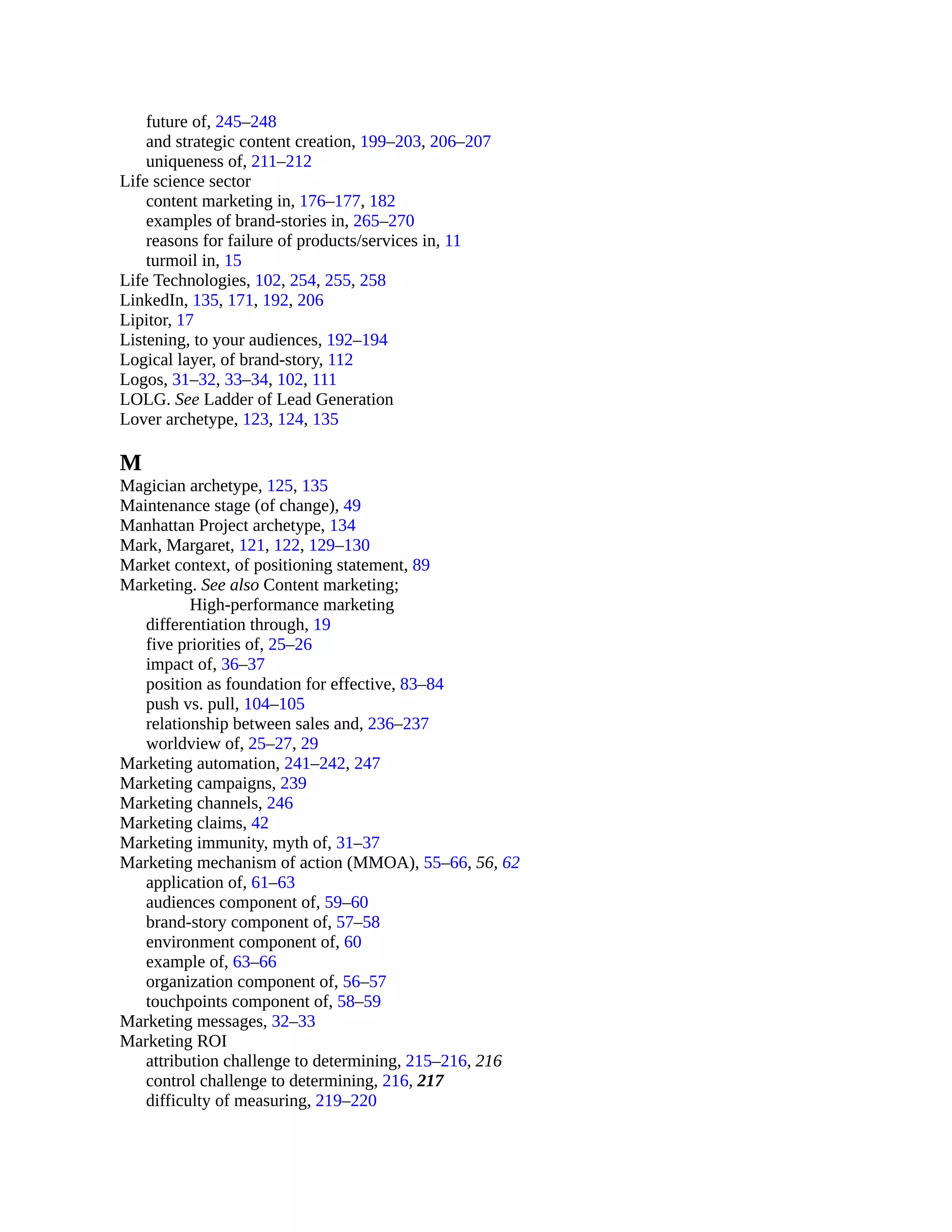 future of, 245–248
and strategic content creation, 199–203, 206–207
uniqueness of, 211–212
Life science sector
content marketing in, 176–177, 182
examples of brand-stories in, 265–270
reasons for failure of products/services in, 11
turmoil in, 15
Life Technologies, 102, 254, 255, 258
LinkedIn, 135, 171, 192, 206
Lipitor, 17
Listening, to your audiences, 192–194
Logical layer, of brand-story, 112
Logos, 31–32, 33–34, 102, 111
LOLG. See Ladder of Lead Generation
Lover archetype, 123, 124, 135
M
Magician archetype, 125, 135
Maintenance stage (of change), 49
Manhattan Project archetype, 134
Mark, Margaret, 121, 122, 129–130
Market context, of positioning statement, 89
Marketing. See also Content marketing;
High-performance marketing
differentiation through, 19
five priorities of, 25–26
impact of, 36–37
position as foundation for effective, 83–84
push vs. pull, 104–105
relationship between sales and, 236–237
worldview of, 25–27, 29
Marketing automation, 241–242, 247
Marketing campaigns, 239
Marketing channels, 246
Marketing claims, 42
Marketing immunity, myth of, 31–37
Marketing mechanism of action (MMOA), 55–66, 56, 62
application of, 61–63
audiences component of, 59–60
brand-story component of, 57–58
environment component of, 60
example of, 63–66
organization component of, 56–57
touchpoints component of, 58–59
Marketing messages, 32–33
Marketing ROI
attribution challenge to determining, 215–216, 216
control challenge to determining, 216, 217
difficulty of measuring, 219–220
 