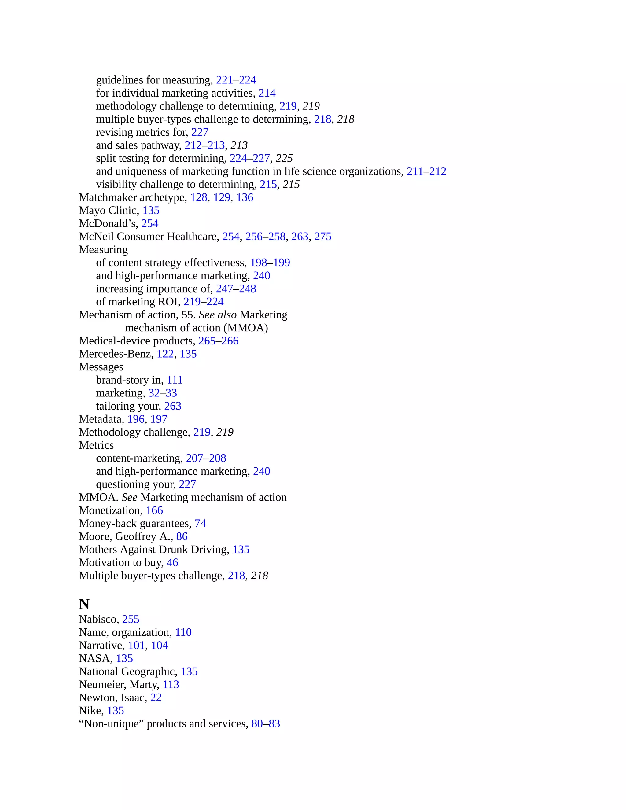 guidelines for measuring, 221–224
for individual marketing activities, 214
methodology challenge to determining, 219, 219
multiple buyer-types challenge to determining, 218, 218
revising metrics for, 227
and sales pathway, 212–213, 213
split testing for determining, 224–227, 225
and uniqueness of marketing function in life science organizations, 211–212
visibility challenge to determining, 215, 215
Matchmaker archetype, 128, 129, 136
Mayo Clinic, 135
McDonald’s, 254
McNeil Consumer Healthcare, 254, 256–258, 263, 275
Measuring
of content strategy effectiveness, 198–199
and high-performance marketing, 240
increasing importance of, 247–248
of marketing ROI, 219–224
Mechanism of action, 55. See also Marketing
mechanism of action (MMOA)
Medical-device products, 265–266
Mercedes-Benz, 122, 135
Messages
brand-story in, 111
marketing, 32–33
tailoring your, 263
Metadata, 196, 197
Methodology challenge, 219, 219
Metrics
content-marketing, 207–208
and high-performance marketing, 240
questioning your, 227
MMOA. See Marketing mechanism of action
Monetization, 166
Money-back guarantees, 74
Moore, Geoffrey A., 86
Mothers Against Drunk Driving, 135
Motivation to buy, 46
Multiple buyer-types challenge, 218, 218
N
Nabisco, 255
Name, organization, 110
Narrative, 101, 104
NASA, 135
National Geographic, 135
Neumeier, Marty, 113
Newton, Isaac, 22
Nike, 135
“Non-unique” products and services, 80–83
 