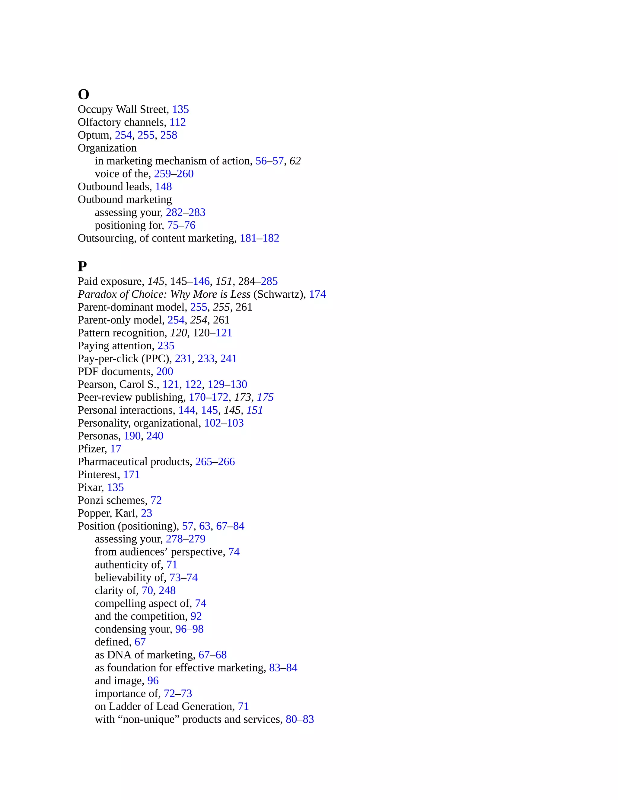O
Occupy Wall Street, 135
Olfactory channels, 112
Optum, 254, 255, 258
Organization
in marketing mechanism of action, 56–57, 62
voice of the, 259–260
Outbound leads, 148
Outbound marketing
assessing your, 282–283
positioning for, 75–76
Outsourcing, of content marketing, 181–182
P
Paid exposure, 145, 145–146, 151, 284–285
Paradox of Choice: Why More is Less (Schwartz), 174
Parent-dominant model, 255, 255, 261
Parent-only model, 254, 254, 261
Pattern recognition, 120, 120–121
Paying attention, 235
Pay-per-click (PPC), 231, 233, 241
PDF documents, 200
Pearson, Carol S., 121, 122, 129–130
Peer-review publishing, 170–172, 173, 175
Personal interactions, 144, 145, 145, 151
Personality, organizational, 102–103
Personas, 190, 240
Pfizer, 17
Pharmaceutical products, 265–266
Pinterest, 171
Pixar, 135
Ponzi schemes, 72
Popper, Karl, 23
Position (positioning), 57, 63, 67–84
assessing your, 278–279
from audiences’ perspective, 74
authenticity of, 71
believability of, 73–74
clarity of, 70, 248
compelling aspect of, 74
and the competition, 92
condensing your, 96–98
defined, 67
as DNA of marketing, 67–68
as foundation for effective marketing, 83–84
and image, 96
importance of, 72–73
on Ladder of Lead Generation, 71
with “non-unique” products and services, 80–83
 