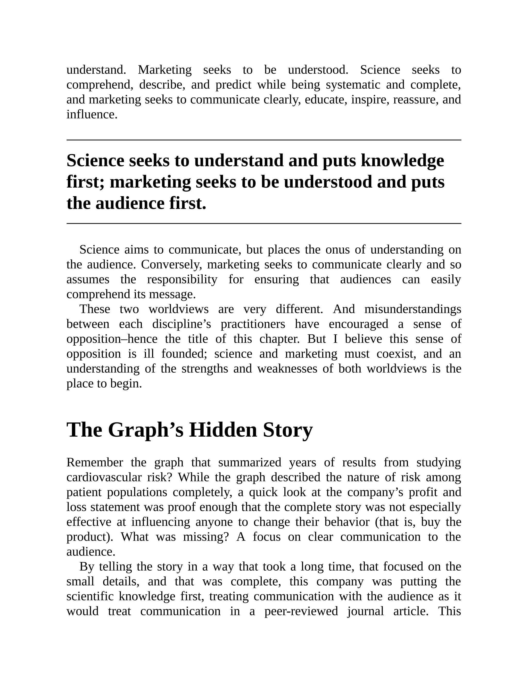 understand. Marketing seeks to be understood. Science seeks to
comprehend, describe, and predict while being systematic and complete,
and marketing seeks to communicate clearly, educate, inspire, reassure, and
influence.
Science seeks to understand and puts knowledge
first; marketing seeks to be understood and puts
the audience first.
Science aims to communicate, but places the onus of understanding on
the audience. Conversely, marketing seeks to communicate clearly and so
assumes the responsibility for ensuring that audiences can easily
comprehend its message.
These two worldviews are very different. And misunderstandings
between each discipline’s practitioners have encouraged a sense of
opposition–hence the title of this chapter. But I believe this sense of
opposition is ill founded; science and marketing must coexist, and an
understanding of the strengths and weaknesses of both worldviews is the
place to begin.
The Graph’s Hidden Story
Remember the graph that summarized years of results from studying
cardiovascular risk? While the graph described the nature of risk among
patient populations completely, a quick look at the company’s profit and
loss statement was proof enough that the complete story was not especially
effective at influencing anyone to change their behavior (that is, buy the
product). What was missing? A focus on clear communication to the
audience.
By telling the story in a way that took a long time, that focused on the
small details, and that was complete, this company was putting the
scientific knowledge first, treating communication with the audience as it
would treat communication in a peer-reviewed journal article. This
 
