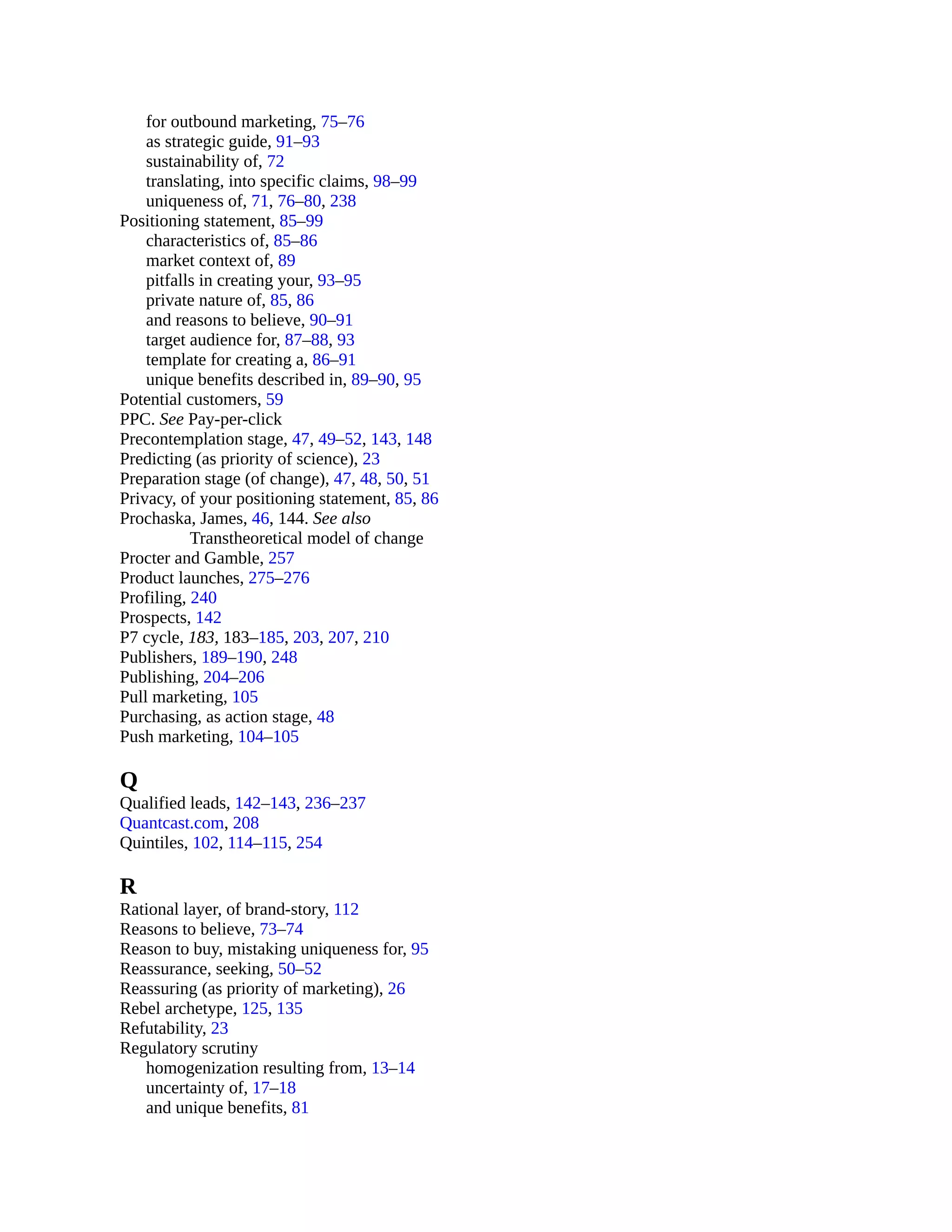for outbound marketing, 75–76
as strategic guide, 91–93
sustainability of, 72
translating, into specific claims, 98–99
uniqueness of, 71, 76–80, 238
Positioning statement, 85–99
characteristics of, 85–86
market context of, 89
pitfalls in creating your, 93–95
private nature of, 85, 86
and reasons to believe, 90–91
target audience for, 87–88, 93
template for creating a, 86–91
unique benefits described in, 89–90, 95
Potential customers, 59
PPC. See Pay-per-click
Precontemplation stage, 47, 49–52, 143, 148
Predicting (as priority of science), 23
Preparation stage (of change), 47, 48, 50, 51
Privacy, of your positioning statement, 85, 86
Prochaska, James, 46, 144. See also
Transtheoretical model of change
Procter and Gamble, 257
Product launches, 275–276
Profiling, 240
Prospects, 142
P7 cycle, 183, 183–185, 203, 207, 210
Publishers, 189–190, 248
Publishing, 204–206
Pull marketing, 105
Purchasing, as action stage, 48
Push marketing, 104–105
Q
Qualified leads, 142–143, 236–237
Quantcast.com, 208
Quintiles, 102, 114–115, 254
R
Rational layer, of brand-story, 112
Reasons to believe, 73–74
Reason to buy, mistaking uniqueness for, 95
Reassurance, seeking, 50–52
Reassuring (as priority of marketing), 26
Rebel archetype, 125, 135
Refutability, 23
Regulatory scrutiny
homogenization resulting from, 13–14
uncertainty of, 17–18
and unique benefits, 81
 
