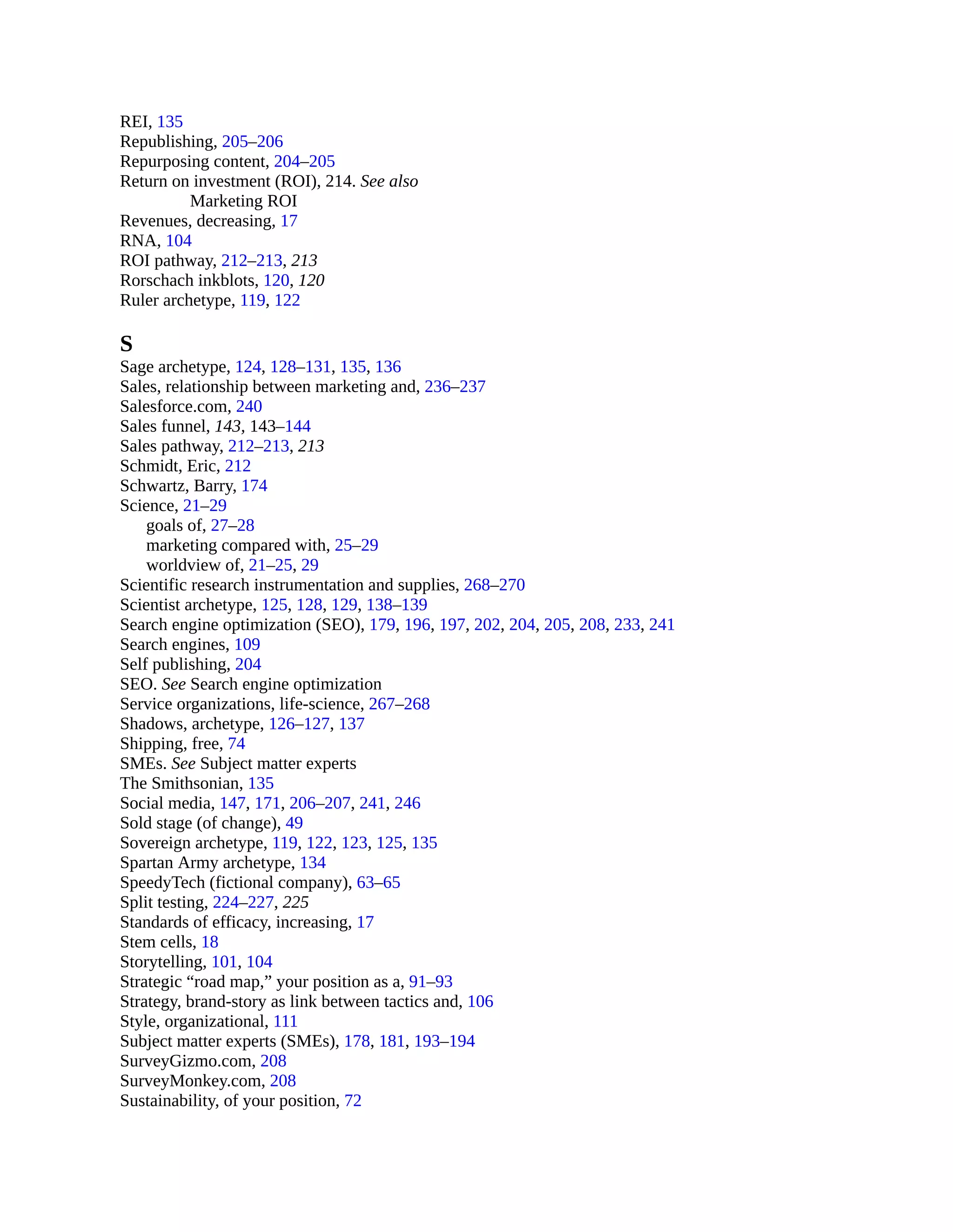 REI, 135
Republishing, 205–206
Repurposing content, 204–205
Return on investment (ROI), 214. See also
Marketing ROI
Revenues, decreasing, 17
RNA, 104
ROI pathway, 212–213, 213
Rorschach inkblots, 120, 120
Ruler archetype, 119, 122
S
Sage archetype, 124, 128–131, 135, 136
Sales, relationship between marketing and, 236–237
Salesforce.com, 240
Sales funnel, 143, 143–144
Sales pathway, 212–213, 213
Schmidt, Eric, 212
Schwartz, Barry, 174
Science, 21–29
goals of, 27–28
marketing compared with, 25–29
worldview of, 21–25, 29
Scientific research instrumentation and supplies, 268–270
Scientist archetype, 125, 128, 129, 138–139
Search engine optimization (SEO), 179, 196, 197, 202, 204, 205, 208, 233, 241
Search engines, 109
Self publishing, 204
SEO. See Search engine optimization
Service organizations, life-science, 267–268
Shadows, archetype, 126–127, 137
Shipping, free, 74
SMEs. See Subject matter experts
The Smithsonian, 135
Social media, 147, 171, 206–207, 241, 246
Sold stage (of change), 49
Sovereign archetype, 119, 122, 123, 125, 135
Spartan Army archetype, 134
SpeedyTech (fictional company), 63–65
Split testing, 224–227, 225
Standards of efficacy, increasing, 17
Stem cells, 18
Storytelling, 101, 104
Strategic “road map,” your position as a, 91–93
Strategy, brand-story as link between tactics and, 106
Style, organizational, 111
Subject matter experts (SMEs), 178, 181, 193–194
SurveyGizmo.com, 208
SurveyMonkey.com, 208
Sustainability, of your position, 72
 