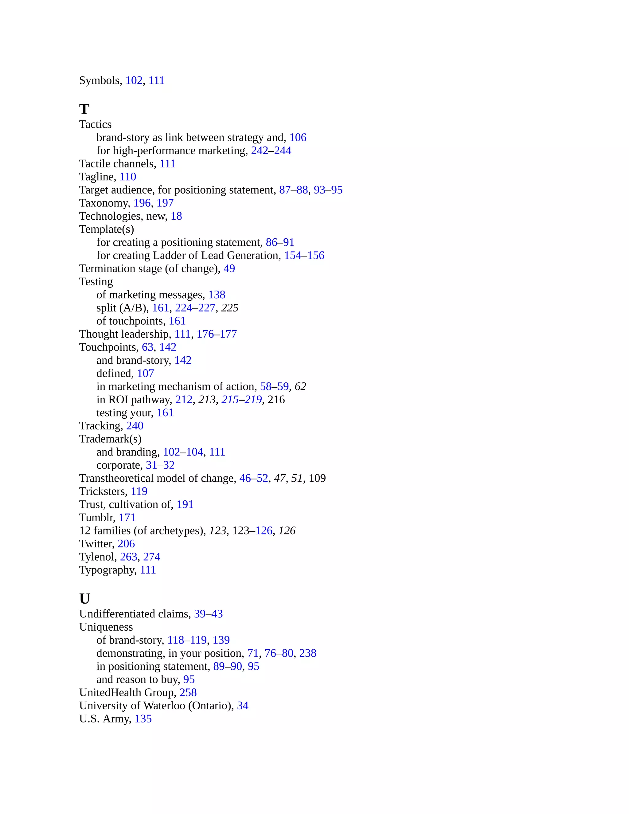 Symbols, 102, 111
T
Tactics
brand-story as link between strategy and, 106
for high-performance marketing, 242–244
Tactile channels, 111
Tagline, 110
Target audience, for positioning statement, 87–88, 93–95
Taxonomy, 196, 197
Technologies, new, 18
Template(s)
for creating a positioning statement, 86–91
for creating Ladder of Lead Generation, 154–156
Termination stage (of change), 49
Testing
of marketing messages, 138
split (A/B), 161, 224–227, 225
of touchpoints, 161
Thought leadership, 111, 176–177
Touchpoints, 63, 142
and brand-story, 142
defined, 107
in marketing mechanism of action, 58–59, 62
in ROI pathway, 212, 213, 215–219, 216
testing your, 161
Tracking, 240
Trademark(s)
and branding, 102–104, 111
corporate, 31–32
Transtheoretical model of change, 46–52, 47, 51, 109
Tricksters, 119
Trust, cultivation of, 191
Tumblr, 171
12 families (of archetypes), 123, 123–126, 126
Twitter, 206
Tylenol, 263, 274
Typography, 111
U
Undifferentiated claims, 39–43
Uniqueness
of brand-story, 118–119, 139
demonstrating, in your position, 71, 76–80, 238
in positioning statement, 89–90, 95
and reason to buy, 95
UnitedHealth Group, 258
University of Waterloo (Ontario), 34
U.S. Army, 135
 