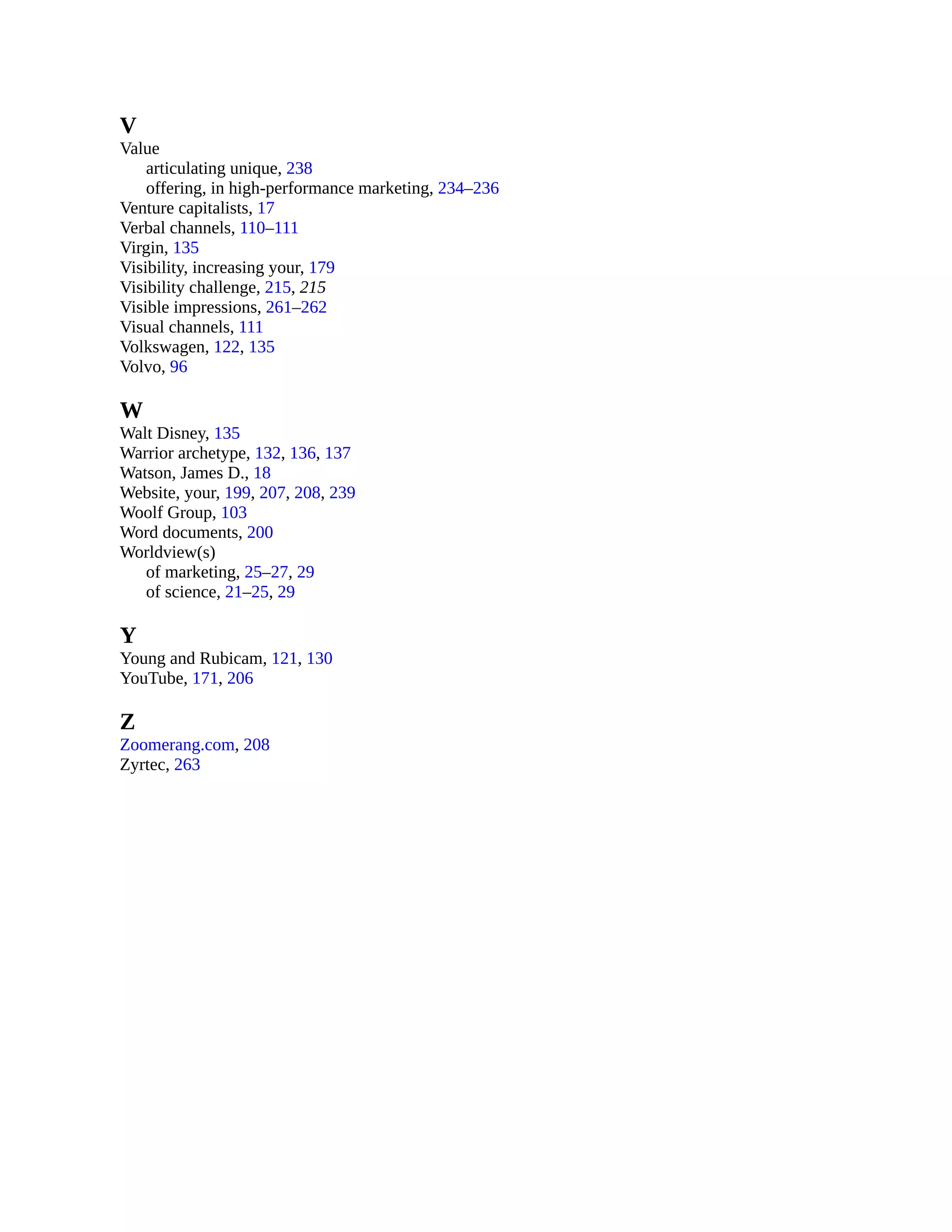 V
Value
articulating unique, 238
offering, in high-performance marketing, 234–236
Venture capitalists, 17
Verbal channels, 110–111
Virgin, 135
Visibility, increasing your, 179
Visibility challenge, 215, 215
Visible impressions, 261–262
Visual channels, 111
Volkswagen, 122, 135
Volvo, 96
W
Walt Disney, 135
Warrior archetype, 132, 136, 137
Watson, James D., 18
Website, your, 199, 207, 208, 239
Woolf Group, 103
Word documents, 200
Worldview(s)
of marketing, 25–27, 29
of science, 21–25, 29
Y
Young and Rubicam, 121, 130
YouTube, 171, 206
Z
Zoomerang.com, 208
Zyrtec, 263
 