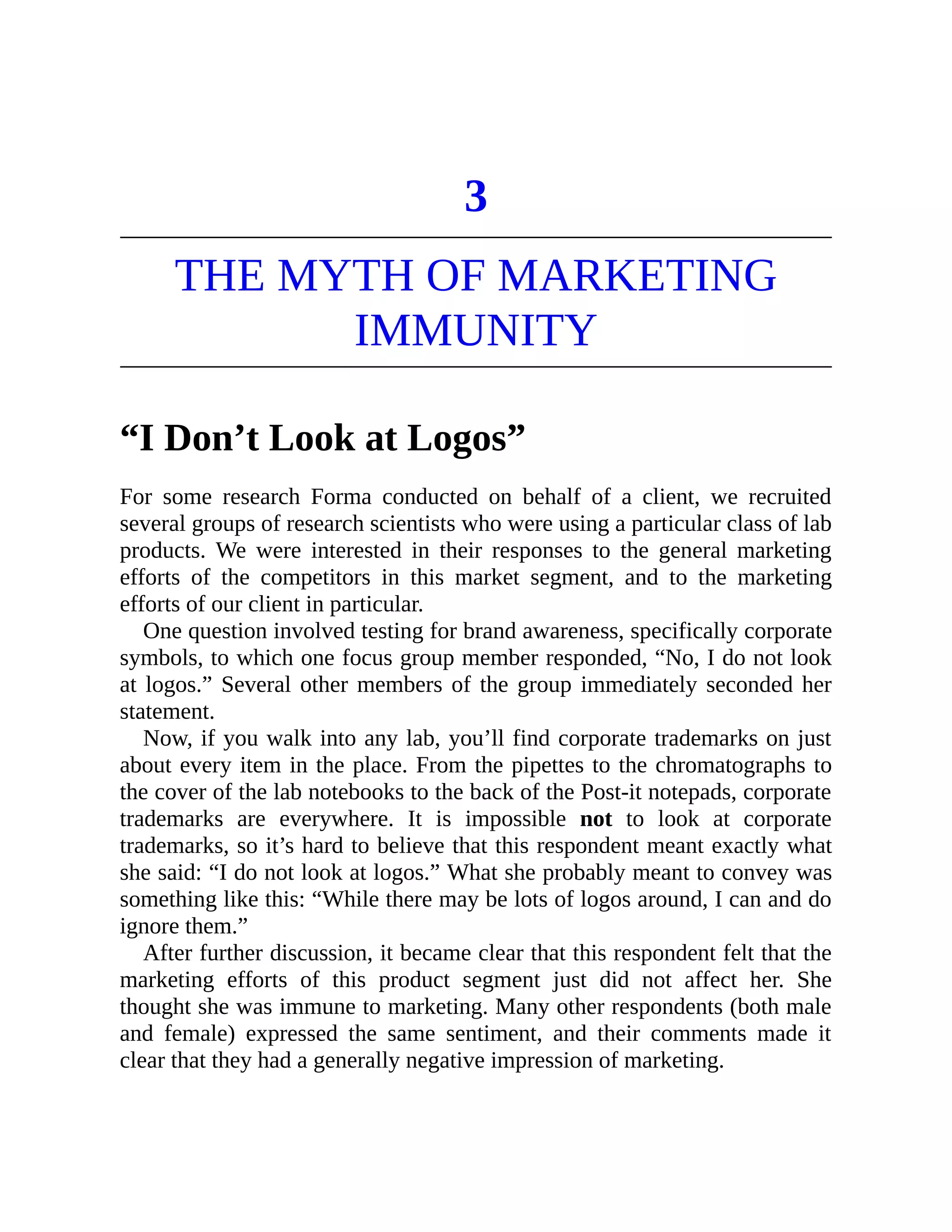 3
THE MYTH OF MARKETING
IMMUNITY
“I Don’t Look at Logos”
For some research Forma conducted on behalf of a client, we recruited
several groups of research scientists who were using a particular class of lab
products. We were interested in their responses to the general marketing
efforts of the competitors in this market segment, and to the marketing
efforts of our client in particular.
One question involved testing for brand awareness, specifically corporate
symbols, to which one focus group member responded, “No, I do not look
at logos.” Several other members of the group immediately seconded her
statement.
Now, if you walk into any lab, you’ll find corporate trademarks on just
about every item in the place. From the pipettes to the chromatographs to
the cover of the lab notebooks to the back of the Post-it notepads, corporate
trademarks are everywhere. It is impossible not to look at corporate
trademarks, so it’s hard to believe that this respondent meant exactly what
she said: “I do not look at logos.” What she probably meant to convey was
something like this: “While there may be lots of logos around, I can and do
ignore them.”
After further discussion, it became clear that this respondent felt that the
marketing efforts of this product segment just did not affect her. She
thought she was immune to marketing. Many other respondents (both male
and female) expressed the same sentiment, and their comments made it
clear that they had a generally negative impression of marketing.
 