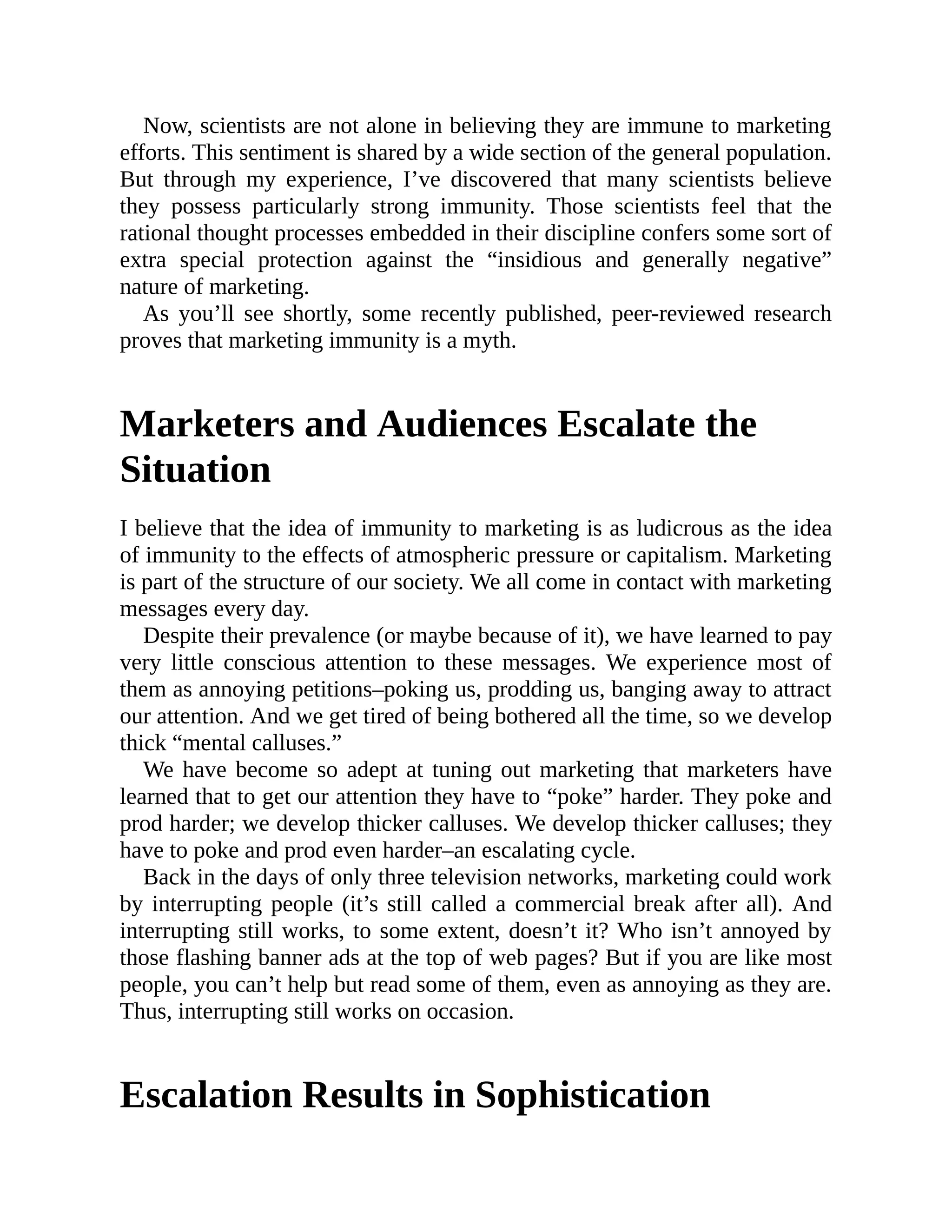 Now, scientists are not alone in believing they are immune to marketing
efforts. This sentiment is shared by a wide section of the general population.
But through my experience, I’ve discovered that many scientists believe
they possess particularly strong immunity. Those scientists feel that the
rational thought processes embedded in their discipline confers some sort of
extra special protection against the “insidious and generally negative”
nature of marketing.
As you’ll see shortly, some recently published, peer-reviewed research
proves that marketing immunity is a myth.
Marketers and Audiences Escalate the
Situation
I believe that the idea of immunity to marketing is as ludicrous as the idea
of immunity to the effects of atmospheric pressure or capitalism. Marketing
is part of the structure of our society. We all come in contact with marketing
messages every day.
Despite their prevalence (or maybe because of it), we have learned to pay
very little conscious attention to these messages. We experience most of
them as annoying petitions–poking us, prodding us, banging away to attract
our attention. And we get tired of being bothered all the time, so we develop
thick “mental calluses.”
We have become so adept at tuning out marketing that marketers have
learned that to get our attention they have to “poke” harder. They poke and
prod harder; we develop thicker calluses. We develop thicker calluses; they
have to poke and prod even harder–an escalating cycle.
Back in the days of only three television networks, marketing could work
by interrupting people (it’s still called a commercial break after all). And
interrupting still works, to some extent, doesn’t it? Who isn’t annoyed by
those flashing banner ads at the top of web pages? But if you are like most
people, you can’t help but read some of them, even as annoying as they are.
Thus, interrupting still works on occasion.
Escalation Results in Sophistication
 