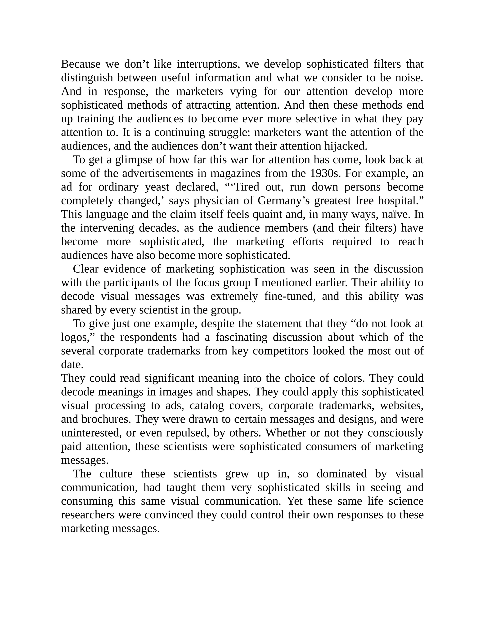 Because we don’t like interruptions, we develop sophisticated filters that
distinguish between useful information and what we consider to be noise.
And in response, the marketers vying for our attention develop more
sophisticated methods of attracting attention. And then these methods end
up training the audiences to become ever more selective in what they pay
attention to. It is a continuing struggle: marketers want the attention of the
audiences, and the audiences don’t want their attention hijacked.
To get a glimpse of how far this war for attention has come, look back at
some of the advertisements in magazines from the 1930s. For example, an
ad for ordinary yeast declared, “‘Tired out, run down persons become
completely changed,’ says physician of Germany’s greatest free hospital.”
This language and the claim itself feels quaint and, in many ways, naïve. In
the intervening decades, as the audience members (and their filters) have
become more sophisticated, the marketing efforts required to reach
audiences have also become more sophisticated.
Clear evidence of marketing sophistication was seen in the discussion
with the participants of the focus group I mentioned earlier. Their ability to
decode visual messages was extremely fine-tuned, and this ability was
shared by every scientist in the group.
To give just one example, despite the statement that they “do not look at
logos,” the respondents had a fascinating discussion about which of the
several corporate trademarks from key competitors looked the most out of
date.
They could read significant meaning into the choice of colors. They could
decode meanings in images and shapes. They could apply this sophisticated
visual processing to ads, catalog covers, corporate trademarks, websites,
and brochures. They were drawn to certain messages and designs, and were
uninterested, or even repulsed, by others. Whether or not they consciously
paid attention, these scientists were sophisticated consumers of marketing
messages.
The culture these scientists grew up in, so dominated by visual
communication, had taught them very sophisticated skills in seeing and
consuming this same visual communication. Yet these same life science
researchers were convinced they could control their own responses to these
marketing messages.
 