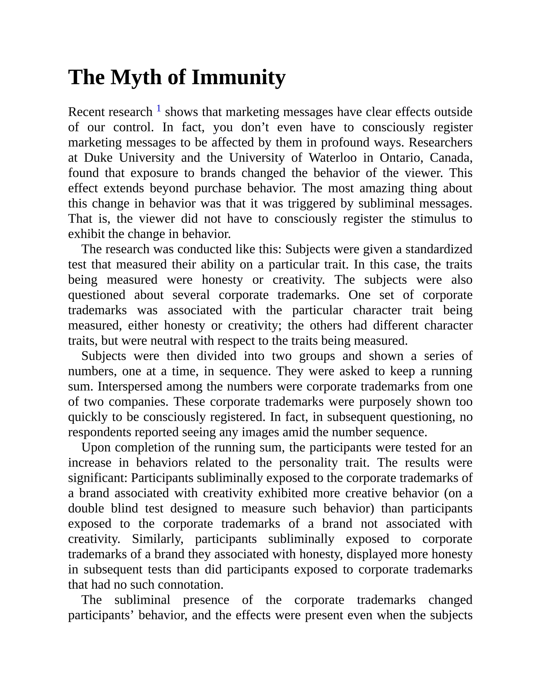 The Myth of Immunity
Recent research 1 shows that marketing messages have clear effects outside
of our control. In fact, you don’t even have to consciously register
marketing messages to be affected by them in profound ways. Researchers
at Duke University and the University of Waterloo in Ontario, Canada,
found that exposure to brands changed the behavior of the viewer. This
effect extends beyond purchase behavior. The most amazing thing about
this change in behavior was that it was triggered by subliminal messages.
That is, the viewer did not have to consciously register the stimulus to
exhibit the change in behavior.
The research was conducted like this: Subjects were given a standardized
test that measured their ability on a particular trait. In this case, the traits
being measured were honesty or creativity. The subjects were also
questioned about several corporate trademarks. One set of corporate
trademarks was associated with the particular character trait being
measured, either honesty or creativity; the others had different character
traits, but were neutral with respect to the traits being measured.
Subjects were then divided into two groups and shown a series of
numbers, one at a time, in sequence. They were asked to keep a running
sum. Interspersed among the numbers were corporate trademarks from one
of two companies. These corporate trademarks were purposely shown too
quickly to be consciously registered. In fact, in subsequent questioning, no
respondents reported seeing any images amid the number sequence.
Upon completion of the running sum, the participants were tested for an
increase in behaviors related to the personality trait. The results were
significant: Participants subliminally exposed to the corporate trademarks of
a brand associated with creativity exhibited more creative behavior (on a
double blind test designed to measure such behavior) than participants
exposed to the corporate trademarks of a brand not associated with
creativity. Similarly, participants subliminally exposed to corporate
trademarks of a brand they associated with honesty, displayed more honesty
in subsequent tests than did participants exposed to corporate trademarks
that had no such connotation.
The subliminal presence of the corporate trademarks changed
participants’ behavior, and the effects were present even when the subjects
 