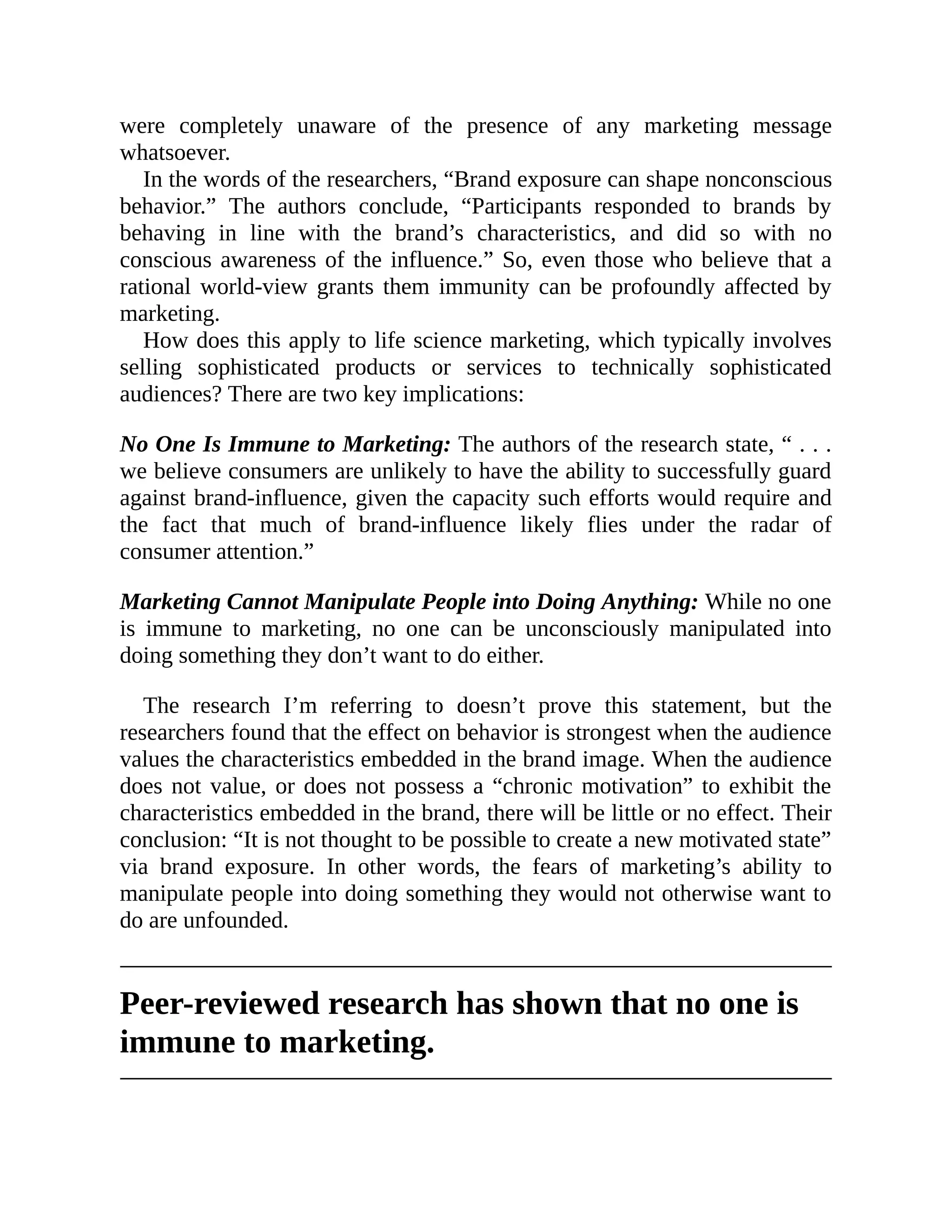 were completely unaware of the presence of any marketing message
whatsoever.
In the words of the researchers, “Brand exposure can shape nonconscious
behavior.” The authors conclude, “Participants responded to brands by
behaving in line with the brand’s characteristics, and did so with no
conscious awareness of the influence.” So, even those who believe that a
rational world-view grants them immunity can be profoundly affected by
marketing.
How does this apply to life science marketing, which typically involves
selling sophisticated products or services to technically sophisticated
audiences? There are two key implications:
No One Is Immune to Marketing: The authors of the research state, “ . . .
we believe consumers are unlikely to have the ability to successfully guard
against brand-influence, given the capacity such efforts would require and
the fact that much of brand-influence likely flies under the radar of
consumer attention.”
Marketing Cannot Manipulate People into Doing Anything: While no one
is immune to marketing, no one can be unconsciously manipulated into
doing something they don’t want to do either.
The research I’m referring to doesn’t prove this statement, but the
researchers found that the effect on behavior is strongest when the audience
values the characteristics embedded in the brand image. When the audience
does not value, or does not possess a “chronic motivation” to exhibit the
characteristics embedded in the brand, there will be little or no effect. Their
conclusion: “It is not thought to be possible to create a new motivated state”
via brand exposure. In other words, the fears of marketing’s ability to
manipulate people into doing something they would not otherwise want to
do are unfounded.
Peer-reviewed research has shown that no one is
immune to marketing.
 