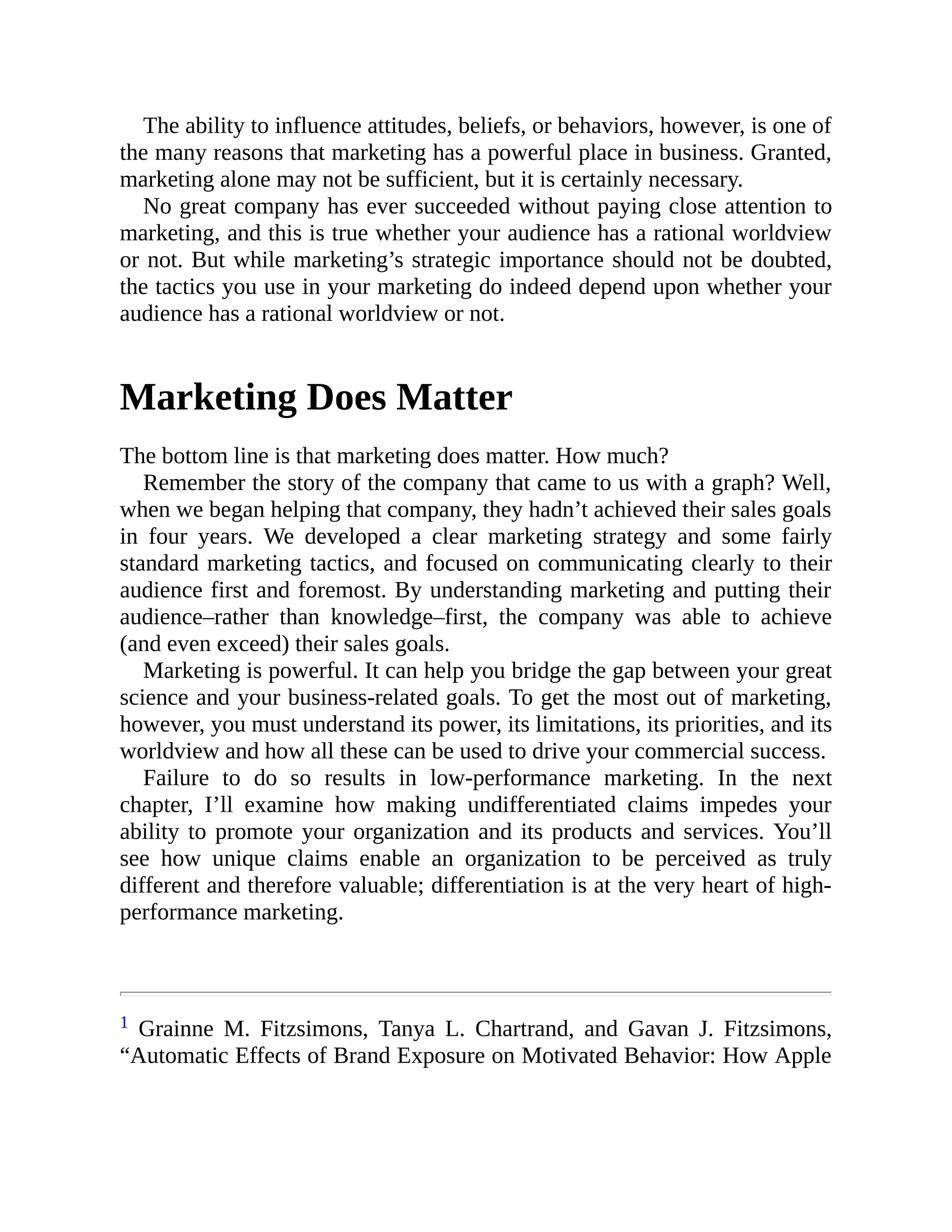 The ability to influence attitudes, beliefs, or behaviors, however, is one of
the many reasons that marketing has a powerful place in business. Granted,
marketing alone may not be sufficient, but it is certainly necessary.
No great company has ever succeeded without paying close attention to
marketing, and this is true whether your audience has a rational worldview
or not. But while marketing’s strategic importance should not be doubted,
the tactics you use in your marketing do indeed depend upon whether your
audience has a rational worldview or not.
Marketing Does Matter
The bottom line is that marketing does matter. How much?
Remember the story of the company that came to us with a graph? Well,
when we began helping that company, they hadn’t achieved their sales goals
in four years. We developed a clear marketing strategy and some fairly
standard marketing tactics, and focused on communicating clearly to their
audience first and foremost. By understanding marketing and putting their
audience–rather than knowledge–first, the company was able to achieve
(and even exceed) their sales goals.
Marketing is powerful. It can help you bridge the gap between your great
science and your business-related goals. To get the most out of marketing,
however, you must understand its power, its limitations, its priorities, and its
worldview and how all these can be used to drive your commercial success.
Failure to do so results in low-performance marketing. In the next
chapter, I’ll examine how making undifferentiated claims impedes your
ability to promote your organization and its products and services. You’ll
see how unique claims enable an organization to be perceived as truly
different and therefore valuable; differentiation is at the very heart of high-
performance marketing.
1 Grainne M. Fitzsimons, Tanya L. Chartrand, and Gavan J. Fitzsimons,
“Automatic Effects of Brand Exposure on Motivated Behavior: How Apple
 