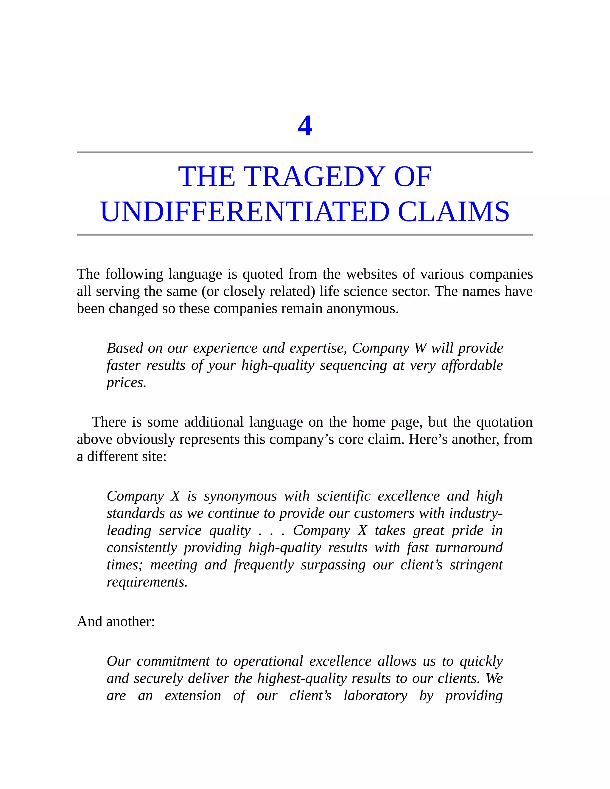 4
THE TRAGEDY OF
UNDIFFERENTIATED CLAIMS
The following language is quoted from the websites of various companies
all serving the same (or closely related) life science sector. The names have
been changed so these companies remain anonymous.
Based on our experience and expertise, Company W will provide
faster results of your high-quality sequencing at very affordable
prices.
There is some additional language on the home page, but the quotation
above obviously represents this company’s core claim. Here’s another, from
a different site:
Company X is synonymous with scientific excellence and high
standards as we continue to provide our customers with industry-
leading service quality . . . Company X takes great pride in
consistently providing high-quality results with fast turnaround
times; meeting and frequently surpassing our client’s stringent
requirements.
And another:
Our commitment to operational excellence allows us to quickly
and securely deliver the highest-quality results to our clients. We
are an extension of our client’s laboratory by providing
 