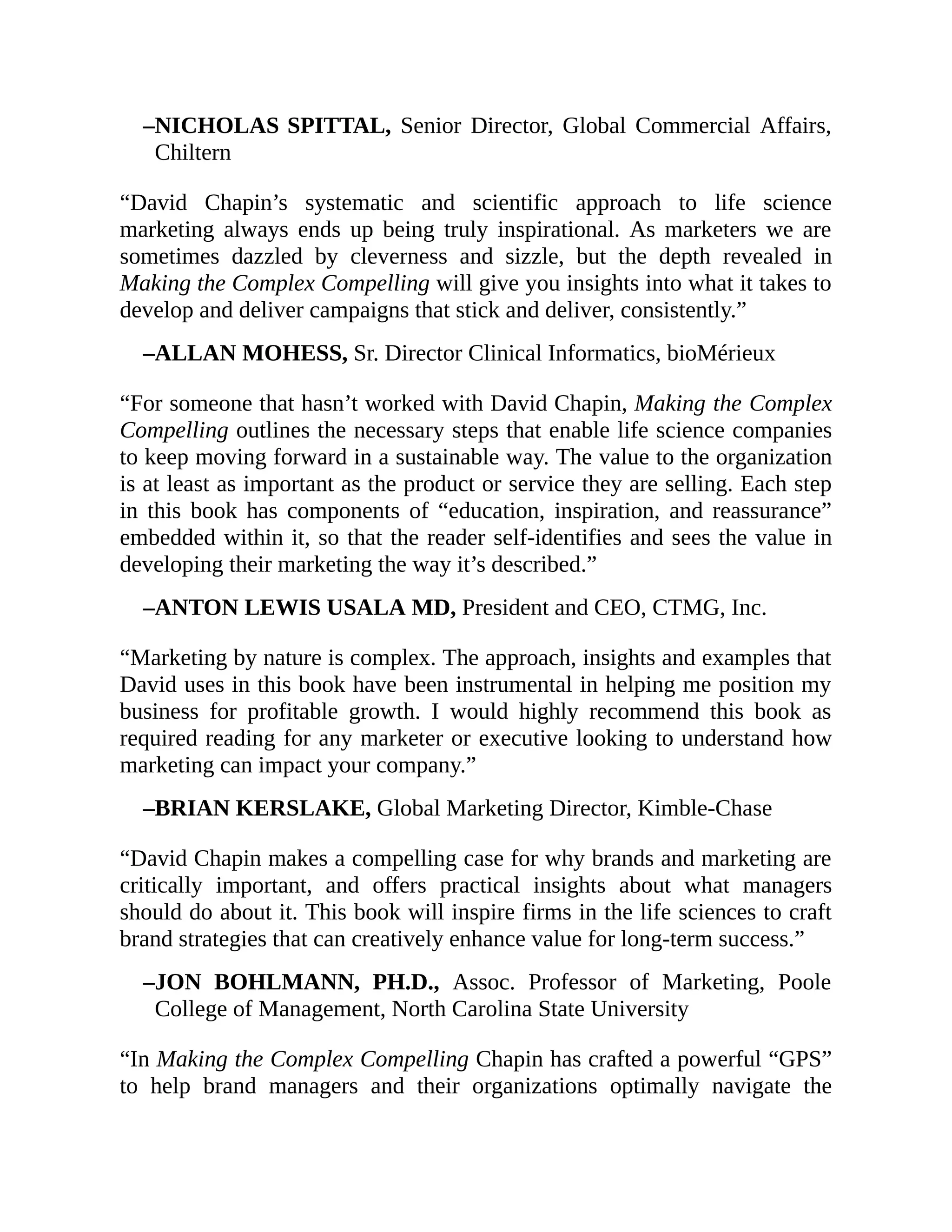 –NICHOLAS SPITTAL, Senior Director, Global Commercial Affairs,
Chiltern
“David Chapin’s systematic and scientific approach to life science
marketing always ends up being truly inspirational. As marketers we are
sometimes dazzled by cleverness and sizzle, but the depth revealed in
Making the Complex Compelling will give you insights into what it takes to
develop and deliver campaigns that stick and deliver, consistently.”
–ALLAN MOHESS, Sr. Director Clinical Informatics, bioMérieux
“For someone that hasn’t worked with David Chapin, Making the Complex
Compelling outlines the necessary steps that enable life science companies
to keep moving forward in a sustainable way. The value to the organization
is at least as important as the product or service they are selling. Each step
in this book has components of “education, inspiration, and reassurance”
embedded within it, so that the reader self-identifies and sees the value in
developing their marketing the way it’s described.”
–ANTON LEWIS USALA MD, President and CEO, CTMG, Inc.
“Marketing by nature is complex. The approach, insights and examples that
David uses in this book have been instrumental in helping me position my
business for profitable growth. I would highly recommend this book as
required reading for any marketer or executive looking to understand how
marketing can impact your company.”
–BRIAN KERSLAKE, Global Marketing Director, Kimble-Chase
“David Chapin makes a compelling case for why brands and marketing are
critically important, and offers practical insights about what managers
should do about it. This book will inspire firms in the life sciences to craft
brand strategies that can creatively enhance value for long-term success.”
–JON BOHLMANN, PH.D., Assoc. Professor of Marketing, Poole
College of Management, North Carolina State University
“In Making the Complex Compelling Chapin has crafted a powerful “GPS”
to help brand managers and their organizations optimally navigate the
 