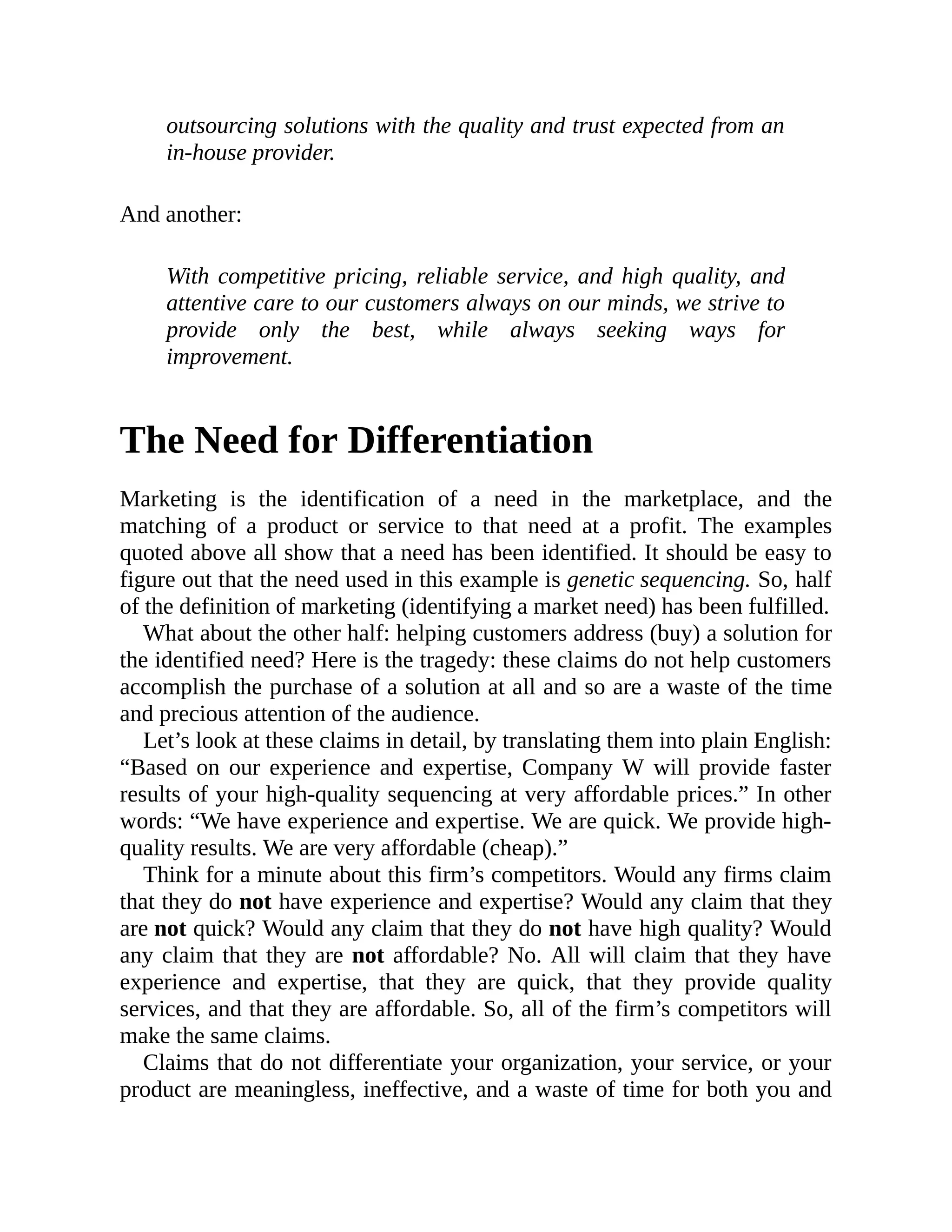 outsourcing solutions with the quality and trust expected from an
in-house provider.
And another:
With competitive pricing, reliable service, and high quality, and
attentive care to our customers always on our minds, we strive to
provide only the best, while always seeking ways for
improvement.
The Need for Differentiation
Marketing is the identification of a need in the marketplace, and the
matching of a product or service to that need at a profit. The examples
quoted above all show that a need has been identified. It should be easy to
figure out that the need used in this example is genetic sequencing. So, half
of the definition of marketing (identifying a market need) has been fulfilled.
What about the other half: helping customers address (buy) a solution for
the identified need? Here is the tragedy: these claims do not help customers
accomplish the purchase of a solution at all and so are a waste of the time
and precious attention of the audience.
Let’s look at these claims in detail, by translating them into plain English:
“Based on our experience and expertise, Company W will provide faster
results of your high-quality sequencing at very affordable prices.” In other
words: “We have experience and expertise. We are quick. We provide high-
quality results. We are very affordable (cheap).”
Think for a minute about this firm’s competitors. Would any firms claim
that they do not have experience and expertise? Would any claim that they
are not quick? Would any claim that they do not have high quality? Would
any claim that they are not affordable? No. All will claim that they have
experience and expertise, that they are quick, that they provide quality
services, and that they are affordable. So, all of the firm’s competitors will
make the same claims.
Claims that do not differentiate your organization, your service, or your
product are meaningless, ineffective, and a waste of time for both you and
 