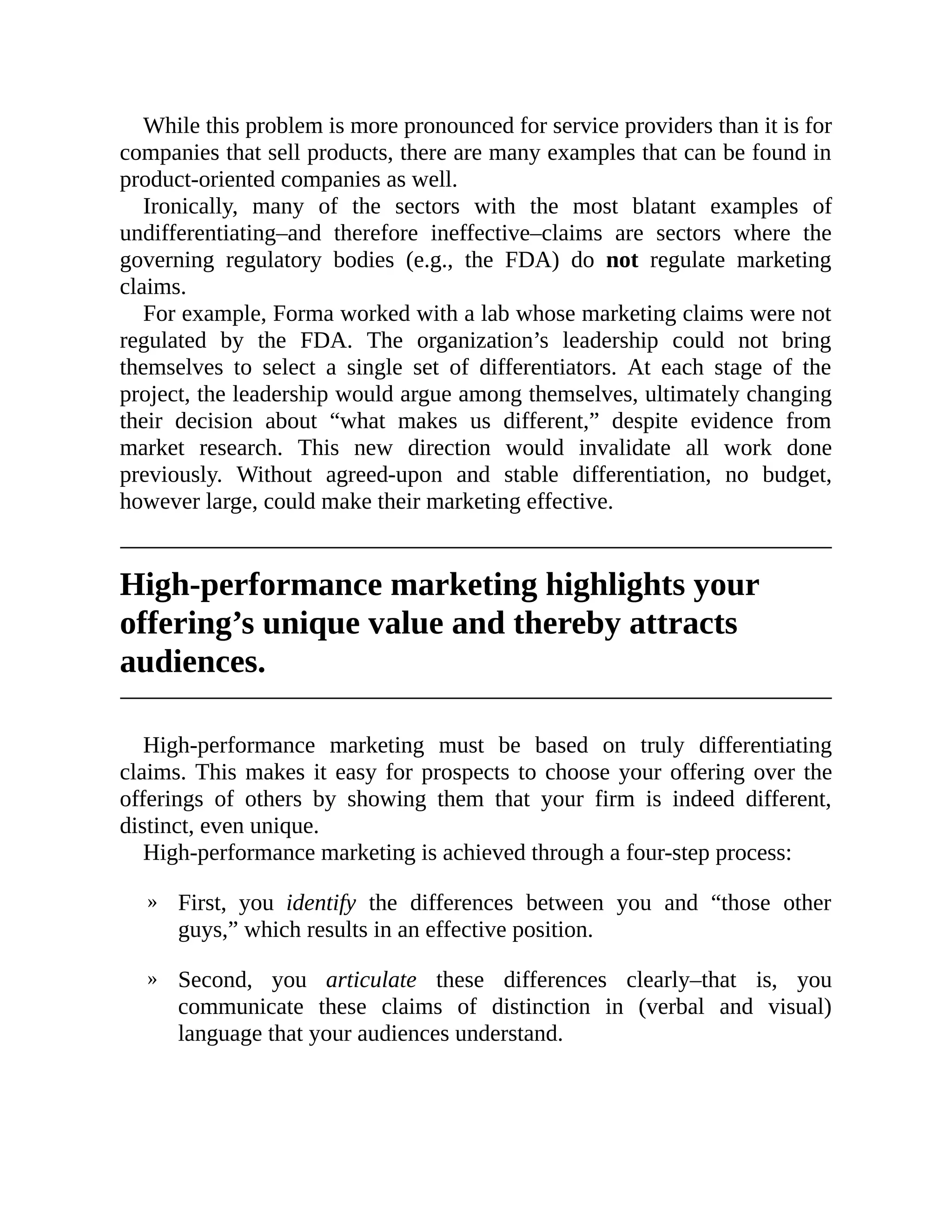 »
»
While this problem is more pronounced for service providers than it is for
companies that sell products, there are many examples that can be found in
product-oriented companies as well.
Ironically, many of the sectors with the most blatant examples of
undifferentiating–and therefore ineffective–claims are sectors where the
governing regulatory bodies (e.g., the FDA) do not regulate marketing
claims.
For example, Forma worked with a lab whose marketing claims were not
regulated by the FDA. The organization’s leadership could not bring
themselves to select a single set of differentiators. At each stage of the
project, the leadership would argue among themselves, ultimately changing
their decision about “what makes us different,” despite evidence from
market research. This new direction would invalidate all work done
previously. Without agreed-upon and stable differentiation, no budget,
however large, could make their marketing effective.
High-performance marketing highlights your
offering’s unique value and thereby attracts
audiences.
High-performance marketing must be based on truly differentiating
claims. This makes it easy for prospects to choose your offering over the
offerings of others by showing them that your firm is indeed different,
distinct, even unique.
High-performance marketing is achieved through a four-step process:
First, you identify the differences between you and “those other
guys,” which results in an effective position.
Second, you articulate these differences clearly–that is, you
communicate these claims of distinction in (verbal and visual)
language that your audiences understand.
 