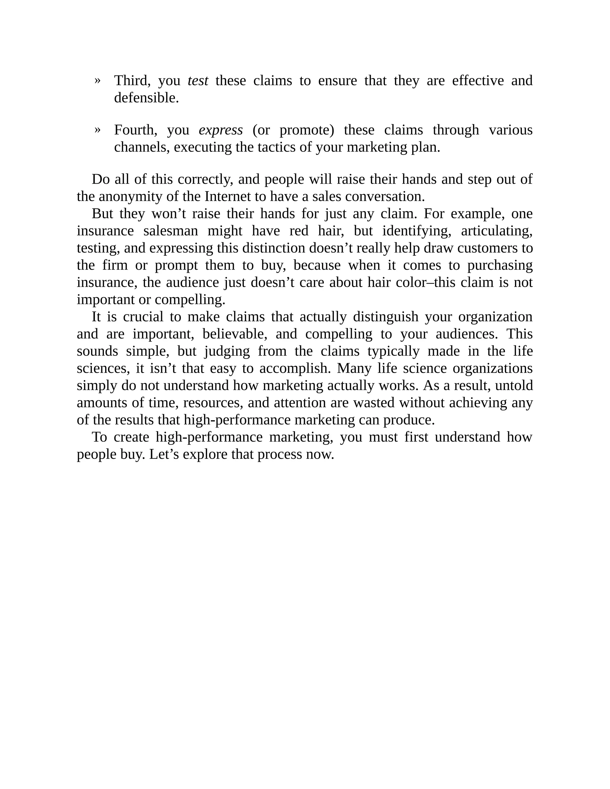 »
»
Third, you test these claims to ensure that they are effective and
defensible.
Fourth, you express (or promote) these claims through various
channels, executing the tactics of your marketing plan.
Do all of this correctly, and people will raise their hands and step out of
the anonymity of the Internet to have a sales conversation.
But they won’t raise their hands for just any claim. For example, one
insurance salesman might have red hair, but identifying, articulating,
testing, and expressing this distinction doesn’t really help draw customers to
the firm or prompt them to buy, because when it comes to purchasing
insurance, the audience just doesn’t care about hair color–this claim is not
important or compelling.
It is crucial to make claims that actually distinguish your organization
and are important, believable, and compelling to your audiences. This
sounds simple, but judging from the claims typically made in the life
sciences, it isn’t that easy to accomplish. Many life science organizations
simply do not understand how marketing actually works. As a result, untold
amounts of time, resources, and attention are wasted without achieving any
of the results that high-performance marketing can produce.
To create high-performance marketing, you must first understand how
people buy. Let’s explore that process now.
 