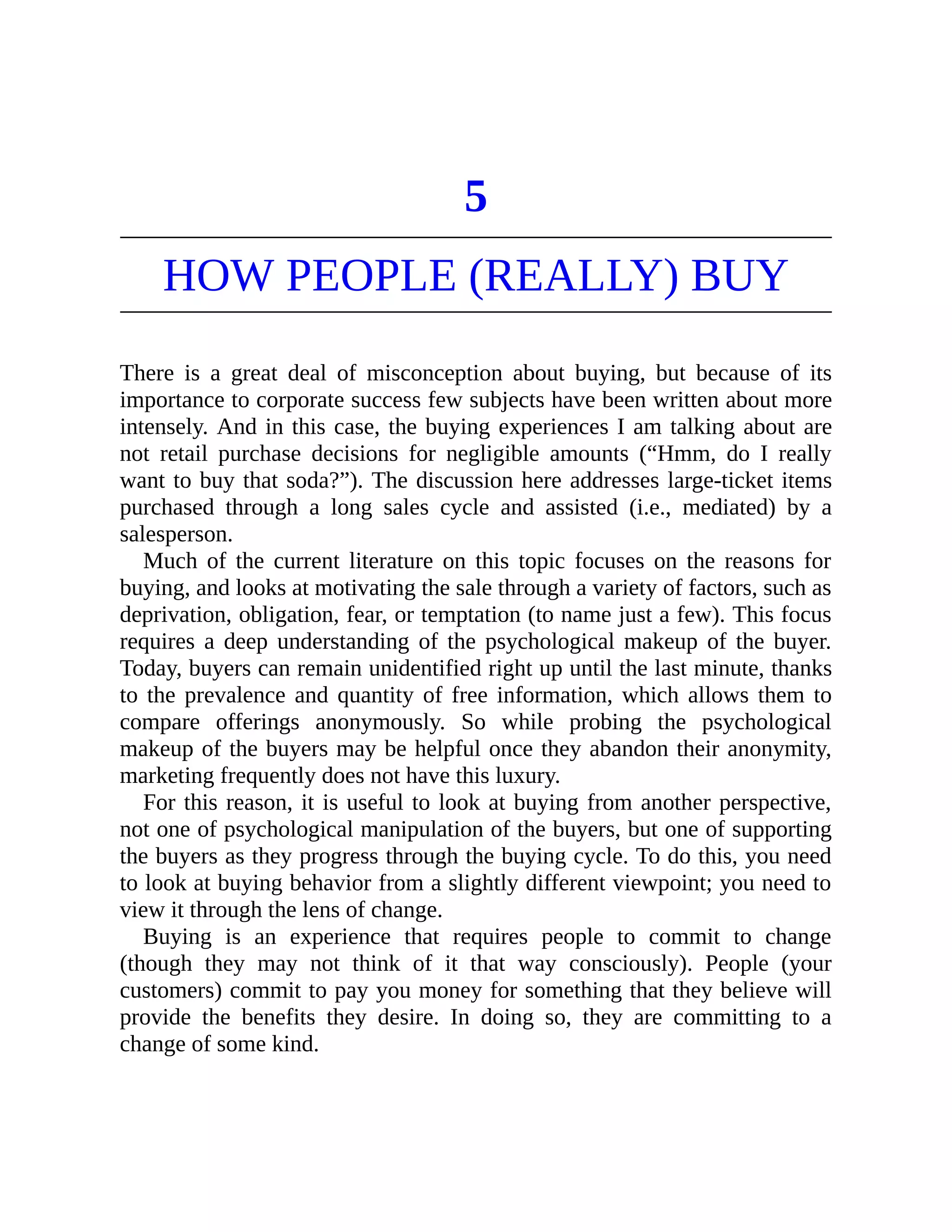 5
HOW PEOPLE (REALLY) BUY
There is a great deal of misconception about buying, but because of its
importance to corporate success few subjects have been written about more
intensely. And in this case, the buying experiences I am talking about are
not retail purchase decisions for negligible amounts (“Hmm, do I really
want to buy that soda?”). The discussion here addresses large-ticket items
purchased through a long sales cycle and assisted (i.e., mediated) by a
salesperson.
Much of the current literature on this topic focuses on the reasons for
buying, and looks at motivating the sale through a variety of factors, such as
deprivation, obligation, fear, or temptation (to name just a few). This focus
requires a deep understanding of the psychological makeup of the buyer.
Today, buyers can remain unidentified right up until the last minute, thanks
to the prevalence and quantity of free information, which allows them to
compare offerings anonymously. So while probing the psychological
makeup of the buyers may be helpful once they abandon their anonymity,
marketing frequently does not have this luxury.
For this reason, it is useful to look at buying from another perspective,
not one of psychological manipulation of the buyers, but one of supporting
the buyers as they progress through the buying cycle. To do this, you need
to look at buying behavior from a slightly different viewpoint; you need to
view it through the lens of change.
Buying is an experience that requires people to commit to change
(though they may not think of it that way consciously). People (your
customers) commit to pay you money for something that they believe will
provide the benefits they desire. In doing so, they are committing to a
change of some kind.
 