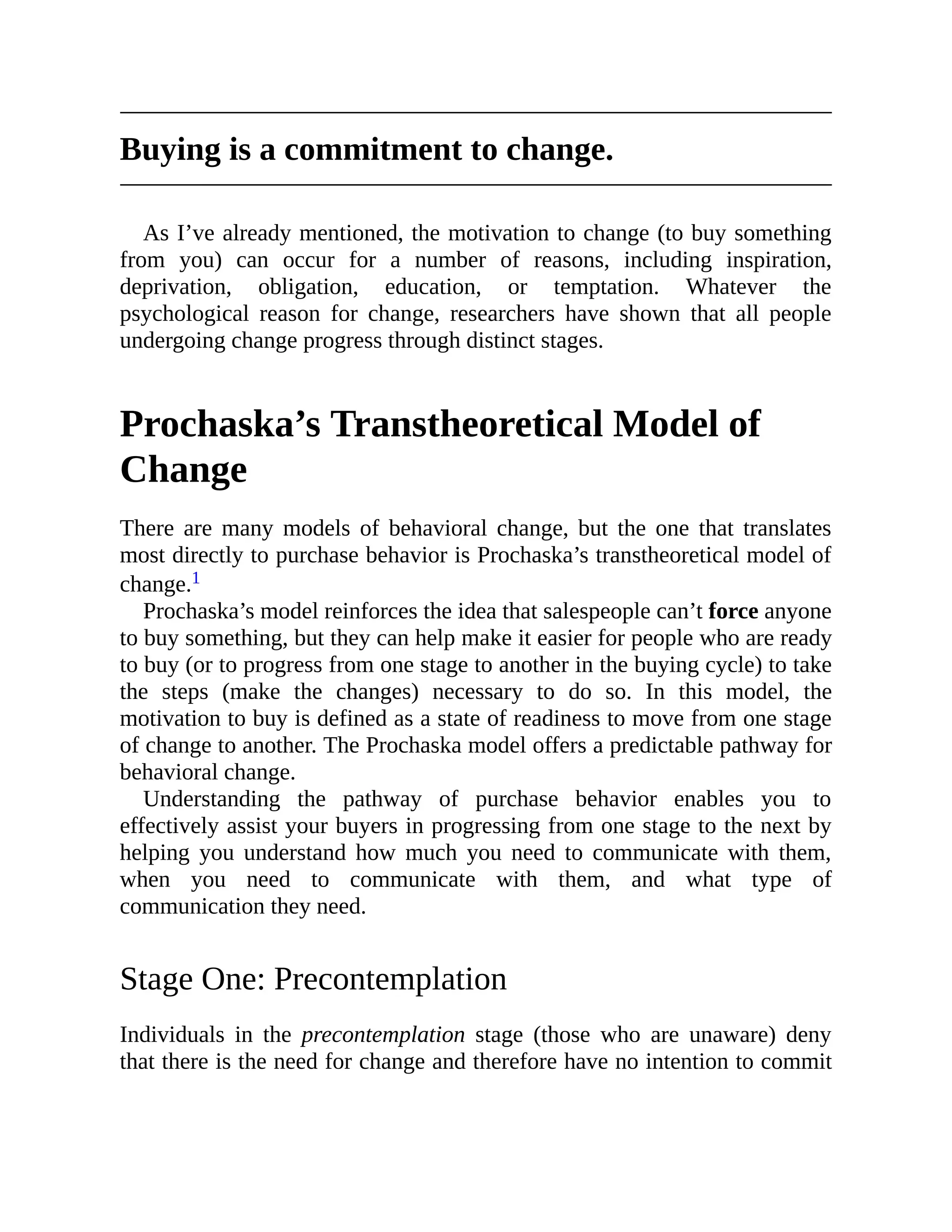 Buying is a commitment to change.
As I’ve already mentioned, the motivation to change (to buy something
from you) can occur for a number of reasons, including inspiration,
deprivation, obligation, education, or temptation. Whatever the
psychological reason for change, researchers have shown that all people
undergoing change progress through distinct stages.
Prochaska’s Transtheoretical Model of
Change
There are many models of behavioral change, but the one that translates
most directly to purchase behavior is Prochaska’s transtheoretical model of
change.1
Prochaska’s model reinforces the idea that salespeople can’t force anyone
to buy something, but they can help make it easier for people who are ready
to buy (or to progress from one stage to another in the buying cycle) to take
the steps (make the changes) necessary to do so. In this model, the
motivation to buy is defined as a state of readiness to move from one stage
of change to another. The Prochaska model offers a predictable pathway for
behavioral change.
Understanding the pathway of purchase behavior enables you to
effectively assist your buyers in progressing from one stage to the next by
helping you understand how much you need to communicate with them,
when you need to communicate with them, and what type of
communication they need.
Stage One: Precontemplation
Individuals in the precontemplation stage (those who are unaware) deny
that there is the need for change and therefore have no intention to commit
 