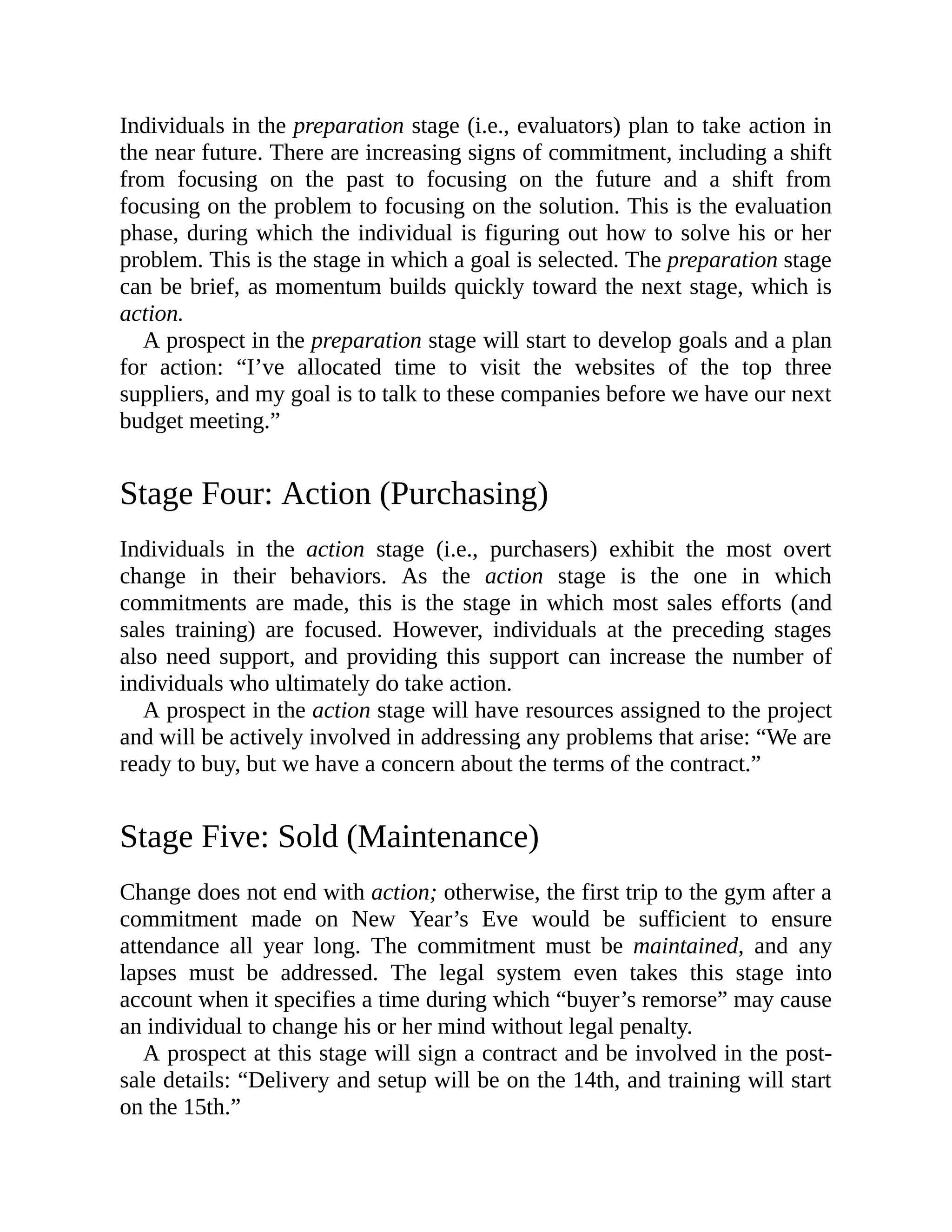 Individuals in the preparation stage (i.e., evaluators) plan to take action in
the near future. There are increasing signs of commitment, including a shift
from focusing on the past to focusing on the future and a shift from
focusing on the problem to focusing on the solution. This is the evaluation
phase, during which the individual is figuring out how to solve his or her
problem. This is the stage in which a goal is selected. The preparation stage
can be brief, as momentum builds quickly toward the next stage, which is
action.
A prospect in the preparation stage will start to develop goals and a plan
for action: “I’ve allocated time to visit the websites of the top three
suppliers, and my goal is to talk to these companies before we have our next
budget meeting.”
Stage Four: Action (Purchasing)
Individuals in the action stage (i.e., purchasers) exhibit the most overt
change in their behaviors. As the action stage is the one in which
commitments are made, this is the stage in which most sales efforts (and
sales training) are focused. However, individuals at the preceding stages
also need support, and providing this support can increase the number of
individuals who ultimately do take action.
A prospect in the action stage will have resources assigned to the project
and will be actively involved in addressing any problems that arise: “We are
ready to buy, but we have a concern about the terms of the contract.”
Stage Five: Sold (Maintenance)
Change does not end with action; otherwise, the first trip to the gym after a
commitment made on New Year’s Eve would be sufficient to ensure
attendance all year long. The commitment must be maintained, and any
lapses must be addressed. The legal system even takes this stage into
account when it specifies a time during which “buyer’s remorse” may cause
an individual to change his or her mind without legal penalty.
A prospect at this stage will sign a contract and be involved in the post-
sale details: “Delivery and setup will be on the 14th, and training will start
on the 15th.”
 