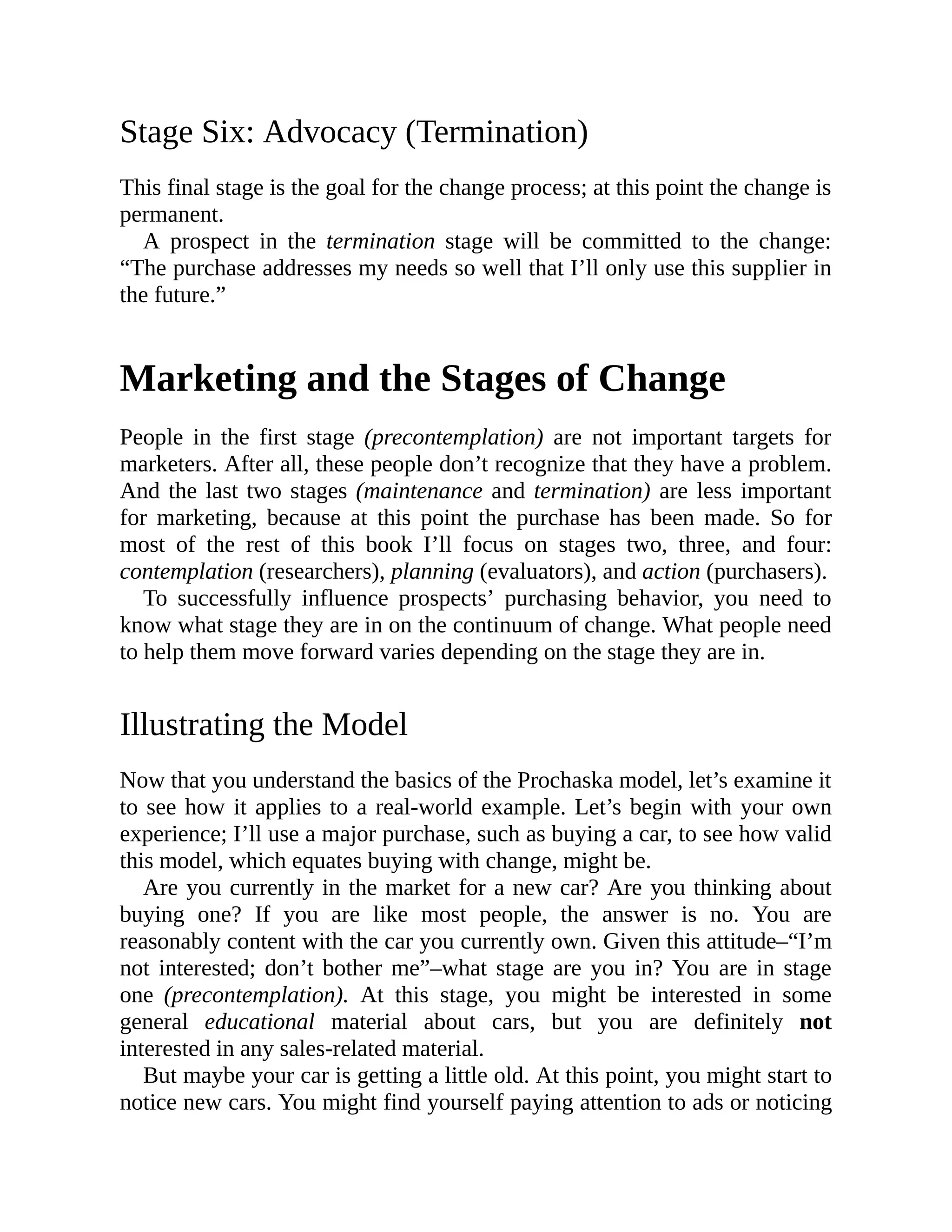 Stage Six: Advocacy (Termination)
This final stage is the goal for the change process; at this point the change is
permanent.
A prospect in the termination stage will be committed to the change:
“The purchase addresses my needs so well that I’ll only use this supplier in
the future.”
Marketing and the Stages of Change
People in the first stage (precontemplation) are not important targets for
marketers. After all, these people don’t recognize that they have a problem.
And the last two stages (maintenance and termination) are less important
for marketing, because at this point the purchase has been made. So for
most of the rest of this book I’ll focus on stages two, three, and four:
contemplation (researchers), planning (evaluators), and action (purchasers).
To successfully influence prospects’ purchasing behavior, you need to
know what stage they are in on the continuum of change. What people need
to help them move forward varies depending on the stage they are in.
Illustrating the Model
Now that you understand the basics of the Prochaska model, let’s examine it
to see how it applies to a real-world example. Let’s begin with your own
experience; I’ll use a major purchase, such as buying a car, to see how valid
this model, which equates buying with change, might be.
Are you currently in the market for a new car? Are you thinking about
buying one? If you are like most people, the answer is no. You are
reasonably content with the car you currently own. Given this attitude–“I’m
not interested; don’t bother me”–what stage are you in? You are in stage
one (precontemplation). At this stage, you might be interested in some
general educational material about cars, but you are definitely not
interested in any sales-related material.
But maybe your car is getting a little old. At this point, you might start to
notice new cars. You might find yourself paying attention to ads or noticing
 