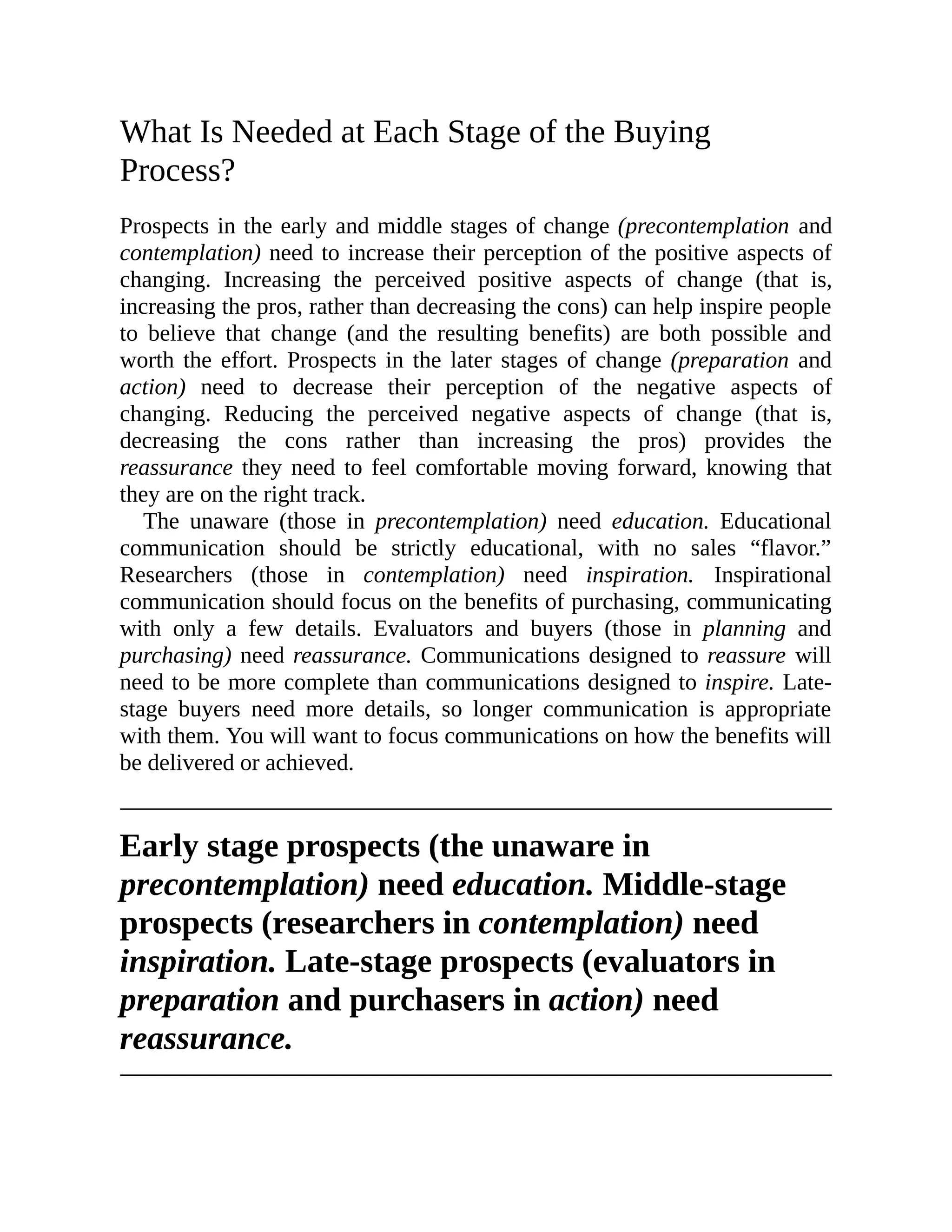 What Is Needed at Each Stage of the Buying
Process?
Prospects in the early and middle stages of change (precontemplation and
contemplation) need to increase their perception of the positive aspects of
changing. Increasing the perceived positive aspects of change (that is,
increasing the pros, rather than decreasing the cons) can help inspire people
to believe that change (and the resulting benefits) are both possible and
worth the effort. Prospects in the later stages of change (preparation and
action) need to decrease their perception of the negative aspects of
changing. Reducing the perceived negative aspects of change (that is,
decreasing the cons rather than increasing the pros) provides the
reassurance they need to feel comfortable moving forward, knowing that
they are on the right track.
The unaware (those in precontemplation) need education. Educational
communication should be strictly educational, with no sales “flavor.”
Researchers (those in contemplation) need inspiration. Inspirational
communication should focus on the benefits of purchasing, communicating
with only a few details. Evaluators and buyers (those in planning and
purchasing) need reassurance. Communications designed to reassure will
need to be more complete than communications designed to inspire. Late-
stage buyers need more details, so longer communication is appropriate
with them. You will want to focus communications on how the benefits will
be delivered or achieved.
Early stage prospects (the unaware in
precontemplation) need education. Middle-stage
prospects (researchers in contemplation) need
inspiration. Late-stage prospects (evaluators in
preparation and purchasers in action) need
reassurance.
 