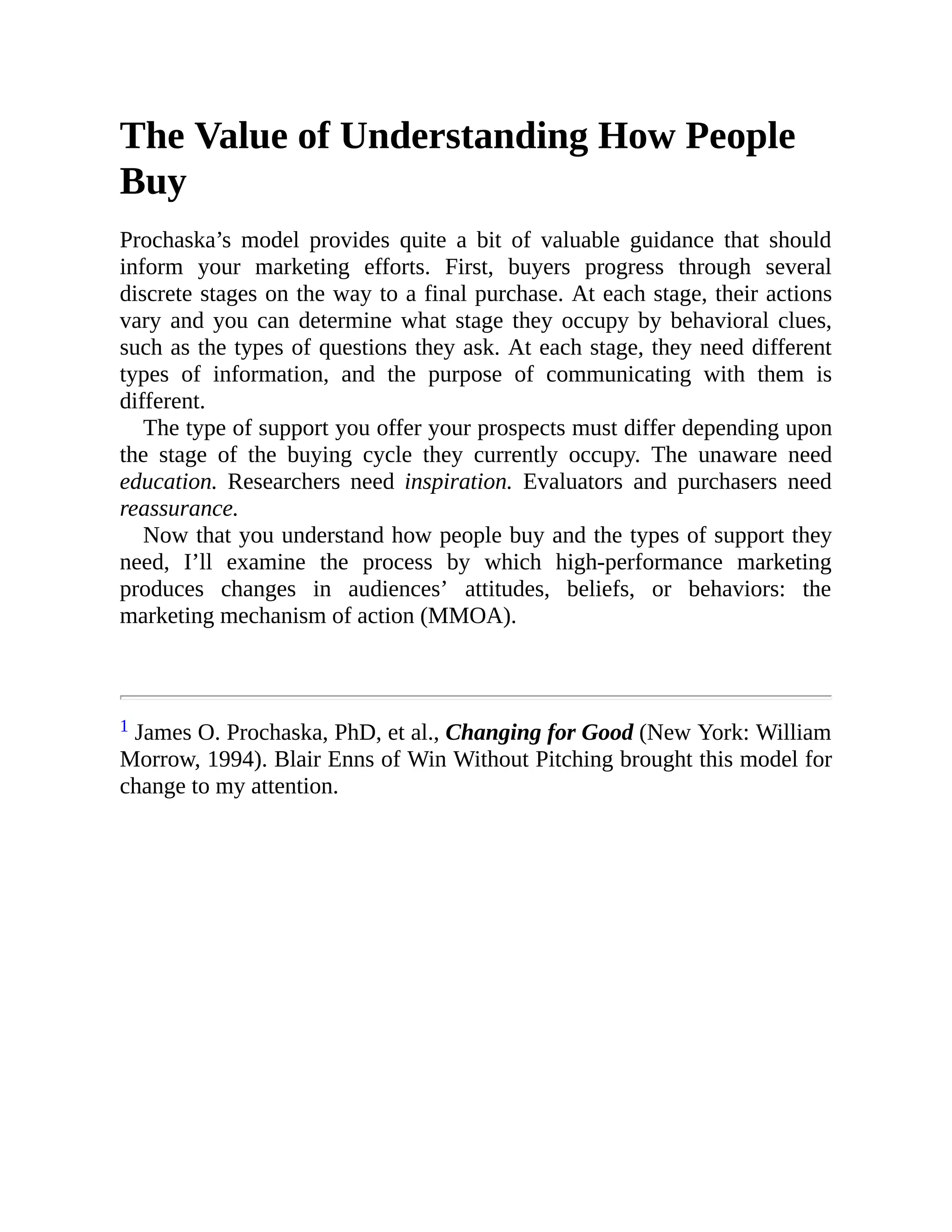 The Value of Understanding How People
Buy
Prochaska’s model provides quite a bit of valuable guidance that should
inform your marketing efforts. First, buyers progress through several
discrete stages on the way to a final purchase. At each stage, their actions
vary and you can determine what stage they occupy by behavioral clues,
such as the types of questions they ask. At each stage, they need different
types of information, and the purpose of communicating with them is
different.
The type of support you offer your prospects must differ depending upon
the stage of the buying cycle they currently occupy. The unaware need
education. Researchers need inspiration. Evaluators and purchasers need
reassurance.
Now that you understand how people buy and the types of support they
need, I’ll examine the process by which high-performance marketing
produces changes in audiences’ attitudes, beliefs, or behaviors: the
marketing mechanism of action (MMOA).
1 James O. Prochaska, PhD, et al., Changing for Good (New York: William
Morrow, 1994). Blair Enns of Win Without Pitching brought this model for
change to my attention.
 
