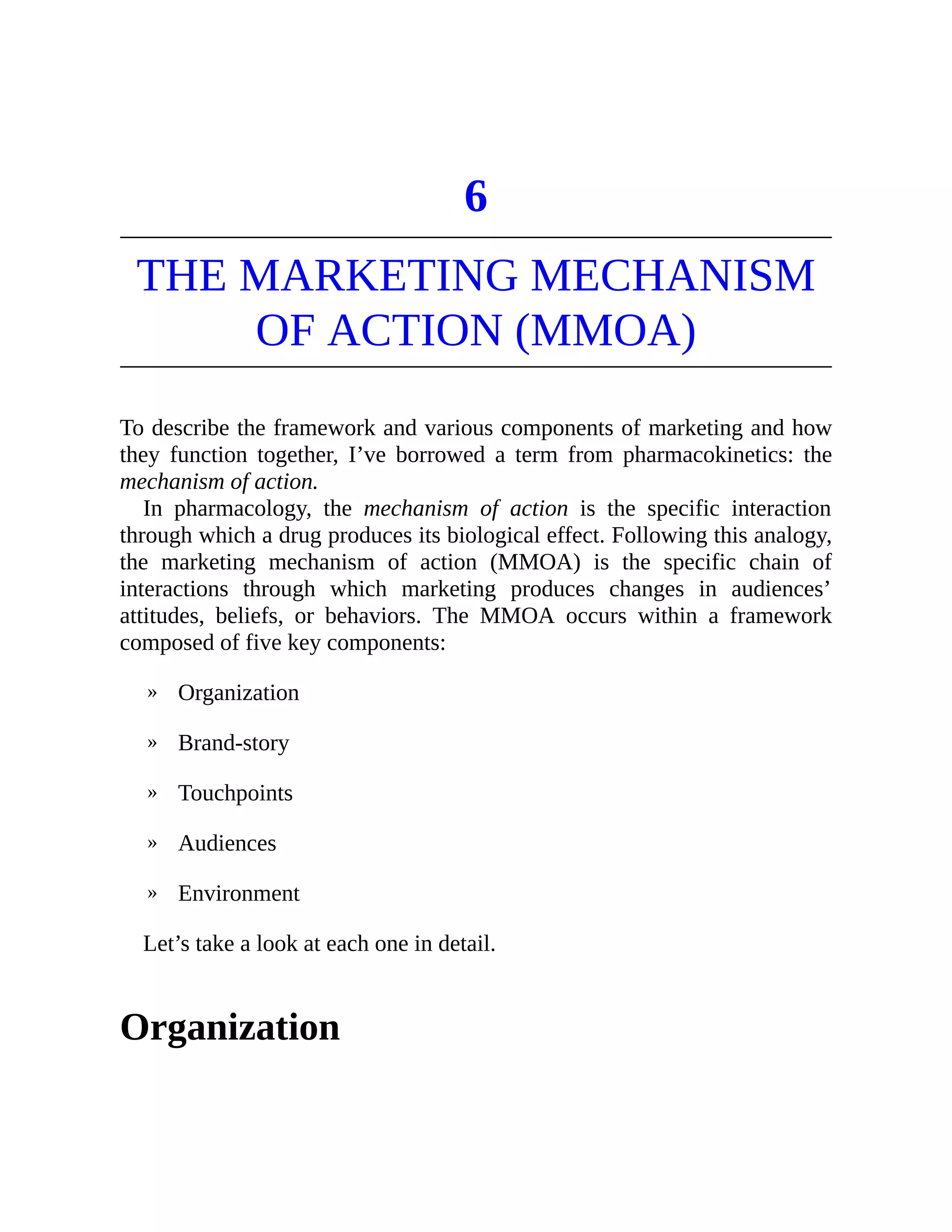 »
»
»
»
»
6
THE MARKETING MECHANISM
OF ACTION (MMOA)
To describe the framework and various components of marketing and how
they function together, I’ve borrowed a term from pharmacokinetics: the
mechanism of action.
In pharmacology, the mechanism of action is the specific interaction
through which a drug produces its biological effect. Following this analogy,
the marketing mechanism of action (MMOA) is the specific chain of
interactions through which marketing produces changes in audiences’
attitudes, beliefs, or behaviors. The MMOA occurs within a framework
composed of five key components:
Organization
Brand-story
Touchpoints
Audiences
Environment
Let’s take a look at each one in detail.
Organization
 
