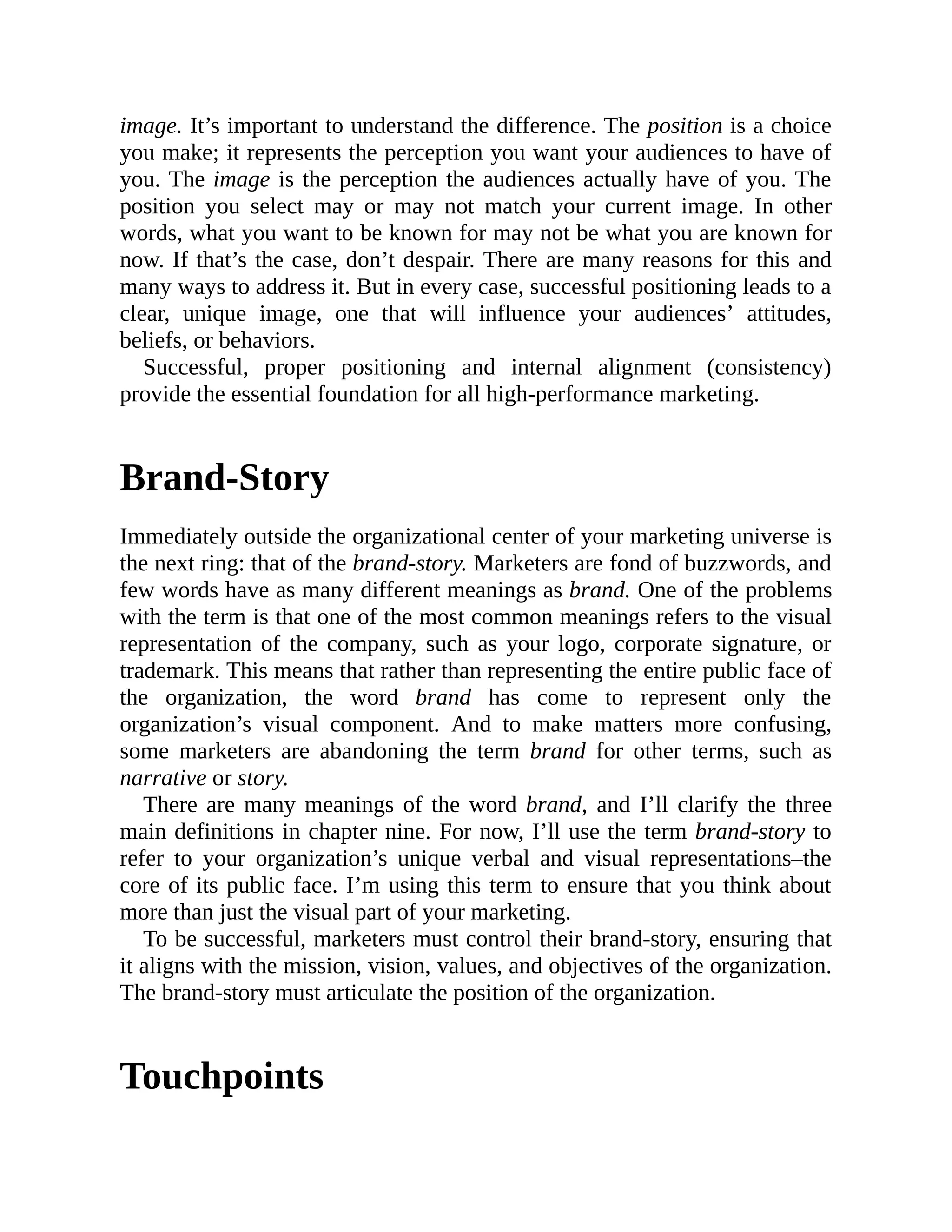 image. It’s important to understand the difference. The position is a choice
you make; it represents the perception you want your audiences to have of
you. The image is the perception the audiences actually have of you. The
position you select may or may not match your current image. In other
words, what you want to be known for may not be what you are known for
now. If that’s the case, don’t despair. There are many reasons for this and
many ways to address it. But in every case, successful positioning leads to a
clear, unique image, one that will influence your audiences’ attitudes,
beliefs, or behaviors.
Successful, proper positioning and internal alignment (consistency)
provide the essential foundation for all high-performance marketing.
Brand-Story
Immediately outside the organizational center of your marketing universe is
the next ring: that of the brand-story. Marketers are fond of buzzwords, and
few words have as many different meanings as brand. One of the problems
with the term is that one of the most common meanings refers to the visual
representation of the company, such as your logo, corporate signature, or
trademark. This means that rather than representing the entire public face of
the organization, the word brand has come to represent only the
organization’s visual component. And to make matters more confusing,
some marketers are abandoning the term brand for other terms, such as
narrative or story.
There are many meanings of the word brand, and I’ll clarify the three
main definitions in chapter nine. For now, I’ll use the term brand-story to
refer to your organization’s unique verbal and visual representations–the
core of its public face. I’m using this term to ensure that you think about
more than just the visual part of your marketing.
To be successful, marketers must control their brand-story, ensuring that
it aligns with the mission, vision, values, and objectives of the organization.
The brand-story must articulate the position of the organization.
Touchpoints
 