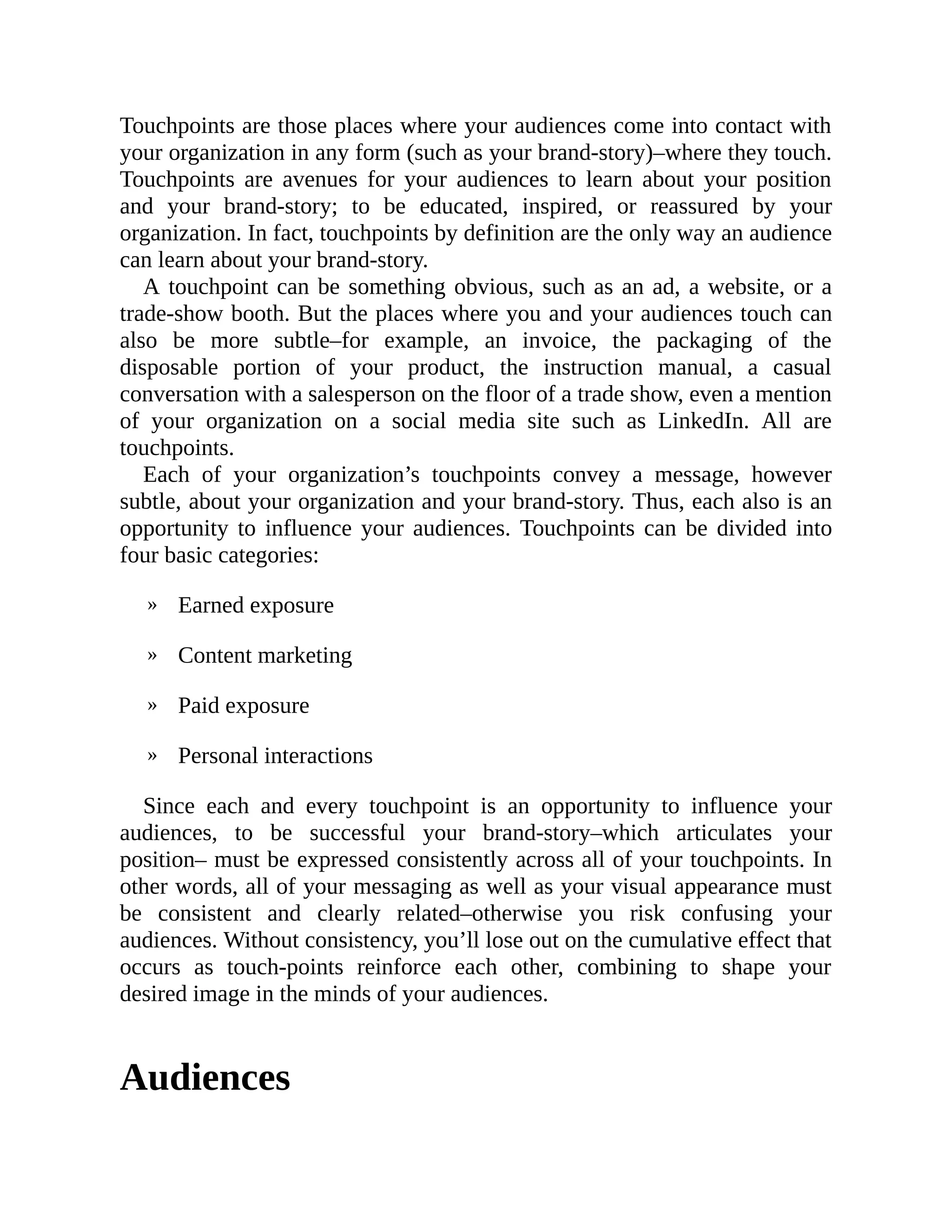 »
»
»
»
Touchpoints are those places where your audiences come into contact with
your organization in any form (such as your brand-story)–where they touch.
Touchpoints are avenues for your audiences to learn about your position
and your brand-story; to be educated, inspired, or reassured by your
organization. In fact, touchpoints by definition are the only way an audience
can learn about your brand-story.
A touchpoint can be something obvious, such as an ad, a website, or a
trade-show booth. But the places where you and your audiences touch can
also be more subtle–for example, an invoice, the packaging of the
disposable portion of your product, the instruction manual, a casual
conversation with a salesperson on the floor of a trade show, even a mention
of your organization on a social media site such as LinkedIn. All are
touchpoints.
Each of your organization’s touchpoints convey a message, however
subtle, about your organization and your brand-story. Thus, each also is an
opportunity to influence your audiences. Touchpoints can be divided into
four basic categories:
Earned exposure
Content marketing
Paid exposure
Personal interactions
Since each and every touchpoint is an opportunity to influence your
audiences, to be successful your brand-story–which articulates your
position– must be expressed consistently across all of your touchpoints. In
other words, all of your messaging as well as your visual appearance must
be consistent and clearly related–otherwise you risk confusing your
audiences. Without consistency, you’ll lose out on the cumulative effect that
occurs as touch-points reinforce each other, combining to shape your
desired image in the minds of your audiences.
Audiences
 