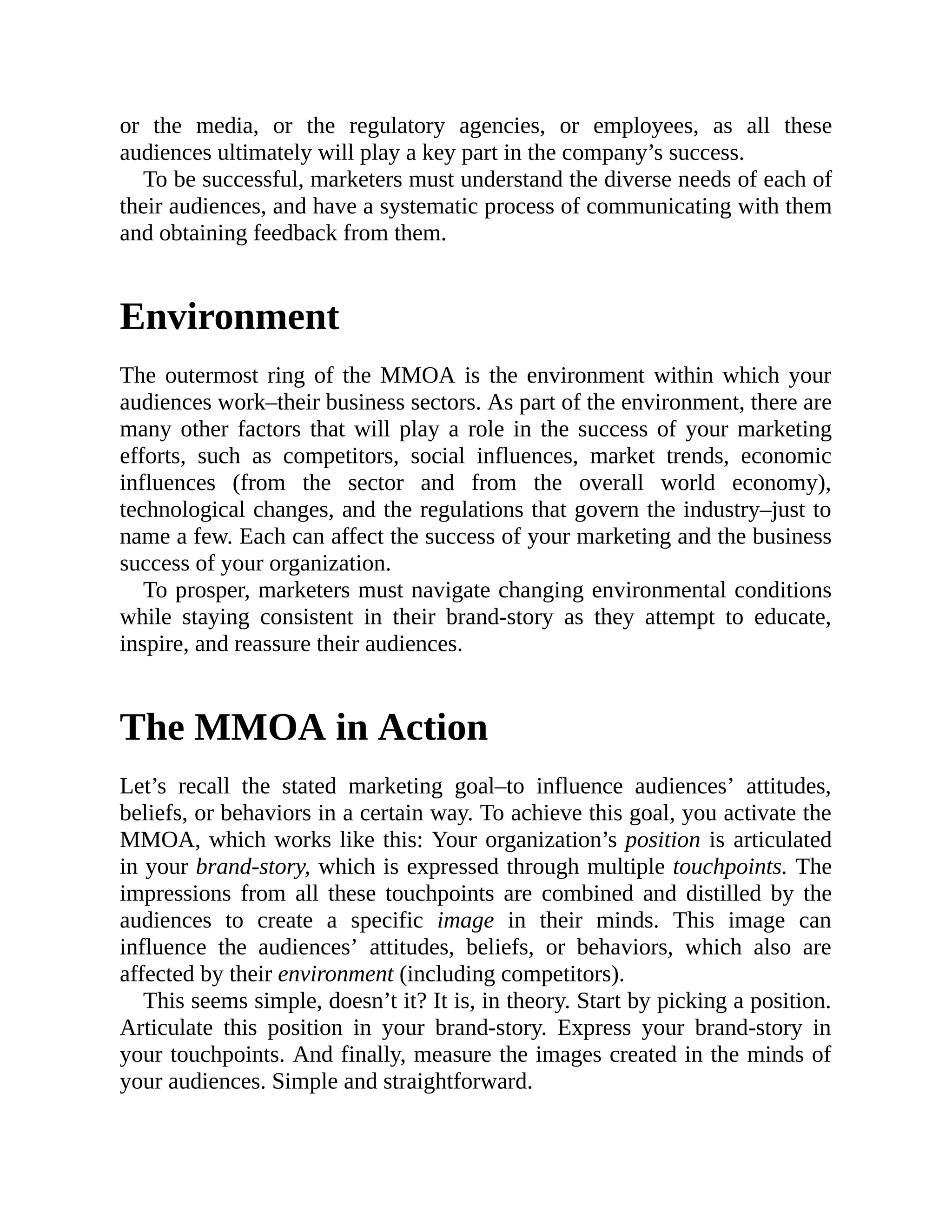 or the media, or the regulatory agencies, or employees, as all these
audiences ultimately will play a key part in the company’s success.
To be successful, marketers must understand the diverse needs of each of
their audiences, and have a systematic process of communicating with them
and obtaining feedback from them.
Environment
The outermost ring of the MMOA is the environment within which your
audiences work–their business sectors. As part of the environment, there are
many other factors that will play a role in the success of your marketing
efforts, such as competitors, social influences, market trends, economic
influences (from the sector and from the overall world economy),
technological changes, and the regulations that govern the industry–just to
name a few. Each can affect the success of your marketing and the business
success of your organization.
To prosper, marketers must navigate changing environmental conditions
while staying consistent in their brand-story as they attempt to educate,
inspire, and reassure their audiences.
The MMOA in Action
Let’s recall the stated marketing goal–to influence audiences’ attitudes,
beliefs, or behaviors in a certain way. To achieve this goal, you activate the
MMOA, which works like this: Your organization’s position is articulated
in your brand-story, which is expressed through multiple touchpoints. The
impressions from all these touchpoints are combined and distilled by the
audiences to create a specific image in their minds. This image can
influence the audiences’ attitudes, beliefs, or behaviors, which also are
affected by their environment (including competitors).
This seems simple, doesn’t it? It is, in theory. Start by picking a position.
Articulate this position in your brand-story. Express your brand-story in
your touchpoints. And finally, measure the images created in the minds of
your audiences. Simple and straightforward.
 