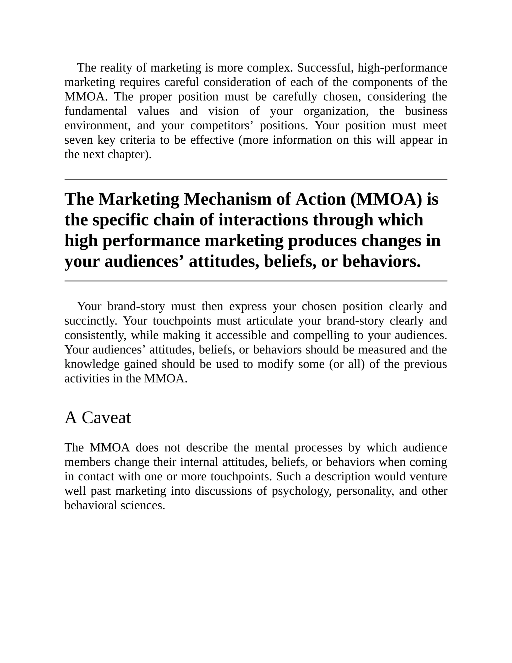The reality of marketing is more complex. Successful, high-performance
marketing requires careful consideration of each of the components of the
MMOA. The proper position must be carefully chosen, considering the
fundamental values and vision of your organization, the business
environment, and your competitors’ positions. Your position must meet
seven key criteria to be effective (more information on this will appear in
the next chapter).
The Marketing Mechanism of Action (MMOA) is
the specific chain of interactions through which
high performance marketing produces changes in
your audiences’ attitudes, beliefs, or behaviors.
Your brand-story must then express your chosen position clearly and
succinctly. Your touchpoints must articulate your brand-story clearly and
consistently, while making it accessible and compelling to your audiences.
Your audiences’ attitudes, beliefs, or behaviors should be measured and the
knowledge gained should be used to modify some (or all) of the previous
activities in the MMOA.
A Caveat
The MMOA does not describe the mental processes by which audience
members change their internal attitudes, beliefs, or behaviors when coming
in contact with one or more touchpoints. Such a description would venture
well past marketing into discussions of psychology, personality, and other
behavioral sciences.
 