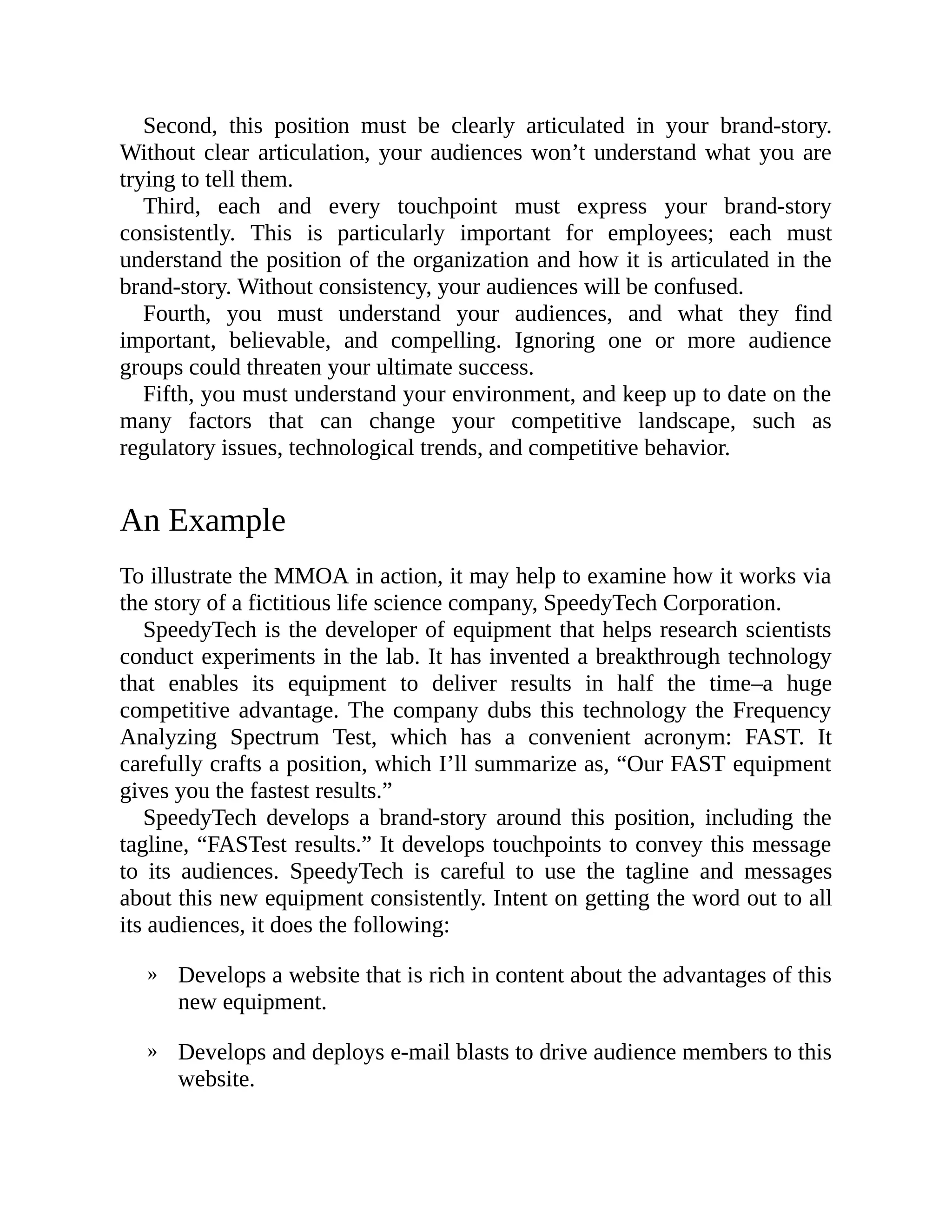 »
»
Second, this position must be clearly articulated in your brand-story.
Without clear articulation, your audiences won’t understand what you are
trying to tell them.
Third, each and every touchpoint must express your brand-story
consistently. This is particularly important for employees; each must
understand the position of the organization and how it is articulated in the
brand-story. Without consistency, your audiences will be confused.
Fourth, you must understand your audiences, and what they find
important, believable, and compelling. Ignoring one or more audience
groups could threaten your ultimate success.
Fifth, you must understand your environment, and keep up to date on the
many factors that can change your competitive landscape, such as
regulatory issues, technological trends, and competitive behavior.
An Example
To illustrate the MMOA in action, it may help to examine how it works via
the story of a fictitious life science company, SpeedyTech Corporation.
SpeedyTech is the developer of equipment that helps research scientists
conduct experiments in the lab. It has invented a breakthrough technology
that enables its equipment to deliver results in half the time–a huge
competitive advantage. The company dubs this technology the Frequency
Analyzing Spectrum Test, which has a convenient acronym: FAST. It
carefully crafts a position, which I’ll summarize as, “Our FAST equipment
gives you the fastest results.”
SpeedyTech develops a brand-story around this position, including the
tagline, “FASTest results.” It develops touchpoints to convey this message
to its audiences. SpeedyTech is careful to use the tagline and messages
about this new equipment consistently. Intent on getting the word out to all
its audiences, it does the following:
Develops a website that is rich in content about the advantages of this
new equipment.
Develops and deploys e-mail blasts to drive audience members to this
website.
 