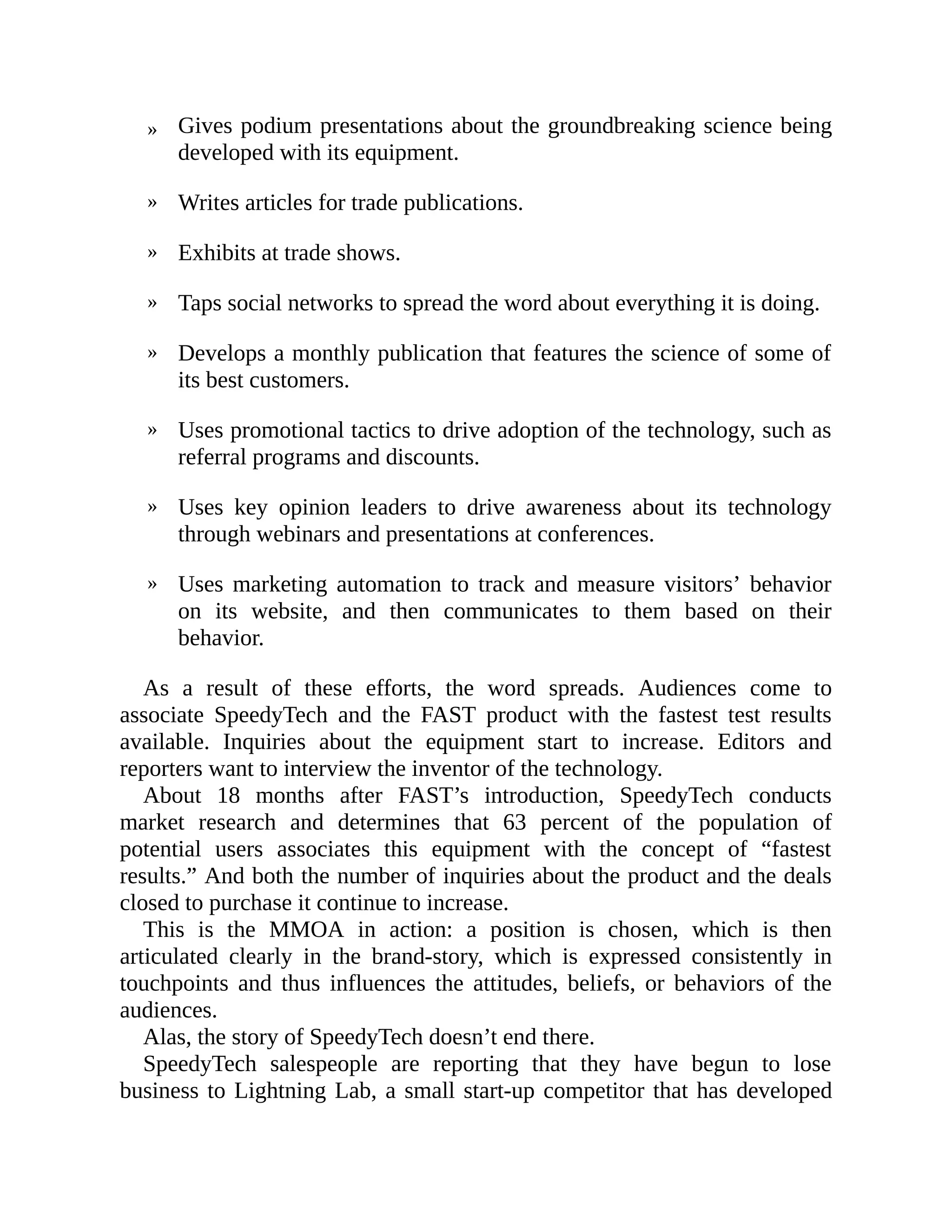 »
»
»
»
»
»
»
»
Gives podium presentations about the groundbreaking science being
developed with its equipment.
Writes articles for trade publications.
Exhibits at trade shows.
Taps social networks to spread the word about everything it is doing.
Develops a monthly publication that features the science of some of
its best customers.
Uses promotional tactics to drive adoption of the technology, such as
referral programs and discounts.
Uses key opinion leaders to drive awareness about its technology
through webinars and presentations at conferences.
Uses marketing automation to track and measure visitors’ behavior
on its website, and then communicates to them based on their
behavior.
As a result of these efforts, the word spreads. Audiences come to
associate SpeedyTech and the FAST product with the fastest test results
available. Inquiries about the equipment start to increase. Editors and
reporters want to interview the inventor of the technology.
About 18 months after FAST’s introduction, SpeedyTech conducts
market research and determines that 63 percent of the population of
potential users associates this equipment with the concept of “fastest
results.” And both the number of inquiries about the product and the deals
closed to purchase it continue to increase.
This is the MMOA in action: a position is chosen, which is then
articulated clearly in the brand-story, which is expressed consistently in
touchpoints and thus influences the attitudes, beliefs, or behaviors of the
audiences.
Alas, the story of SpeedyTech doesn’t end there.
SpeedyTech salespeople are reporting that they have begun to lose
business to Lightning Lab, a small start-up competitor that has developed
 