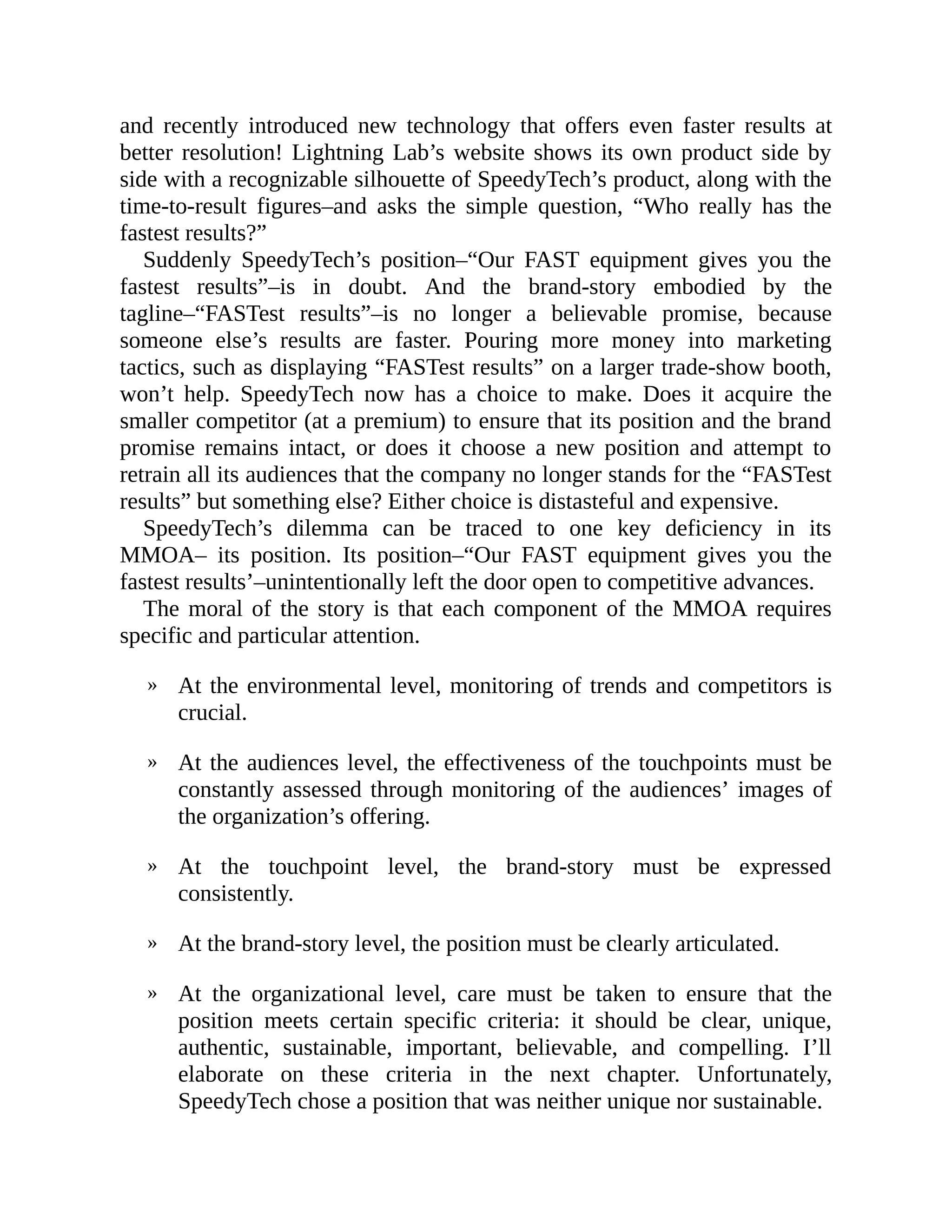 »
»
»
»
»
and recently introduced new technology that offers even faster results at
better resolution! Lightning Lab’s website shows its own product side by
side with a recognizable silhouette of SpeedyTech’s product, along with the
time-to-result figures–and asks the simple question, “Who really has the
fastest results?”
Suddenly SpeedyTech’s position–“Our FAST equipment gives you the
fastest results”–is in doubt. And the brand-story embodied by the
tagline–“FASTest results”–is no longer a believable promise, because
someone else’s results are faster. Pouring more money into marketing
tactics, such as displaying “FASTest results” on a larger trade-show booth,
won’t help. SpeedyTech now has a choice to make. Does it acquire the
smaller competitor (at a premium) to ensure that its position and the brand
promise remains intact, or does it choose a new position and attempt to
retrain all its audiences that the company no longer stands for the “FASTest
results” but something else? Either choice is distasteful and expensive.
SpeedyTech’s dilemma can be traced to one key deficiency in its
MMOA– its position. Its position–“Our FAST equipment gives you the
fastest results’–unintentionally left the door open to competitive advances.
The moral of the story is that each component of the MMOA requires
specific and particular attention.
At the environmental level, monitoring of trends and competitors is
crucial.
At the audiences level, the effectiveness of the touchpoints must be
constantly assessed through monitoring of the audiences’ images of
the organization’s offering.
At the touchpoint level, the brand-story must be expressed
consistently.
At the brand-story level, the position must be clearly articulated.
At the organizational level, care must be taken to ensure that the
position meets certain specific criteria: it should be clear, unique,
authentic, sustainable, important, believable, and compelling. I’ll
elaborate on these criteria in the next chapter. Unfortunately,
SpeedyTech chose a position that was neither unique nor sustainable.
 