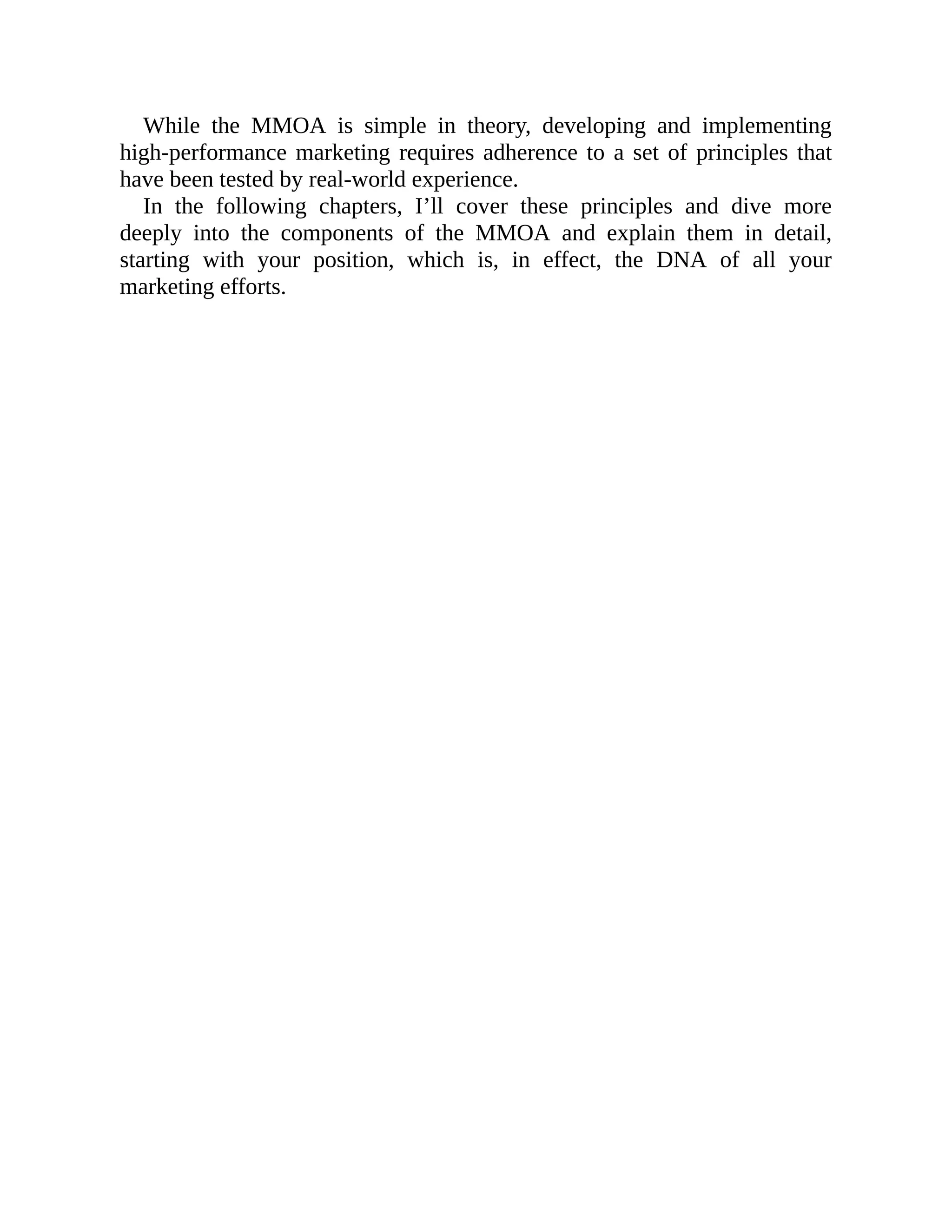 While the MMOA is simple in theory, developing and implementing
high-performance marketing requires adherence to a set of principles that
have been tested by real-world experience.
In the following chapters, I’ll cover these principles and dive more
deeply into the components of the MMOA and explain them in detail,
starting with your position, which is, in effect, the DNA of all your
marketing efforts.
 