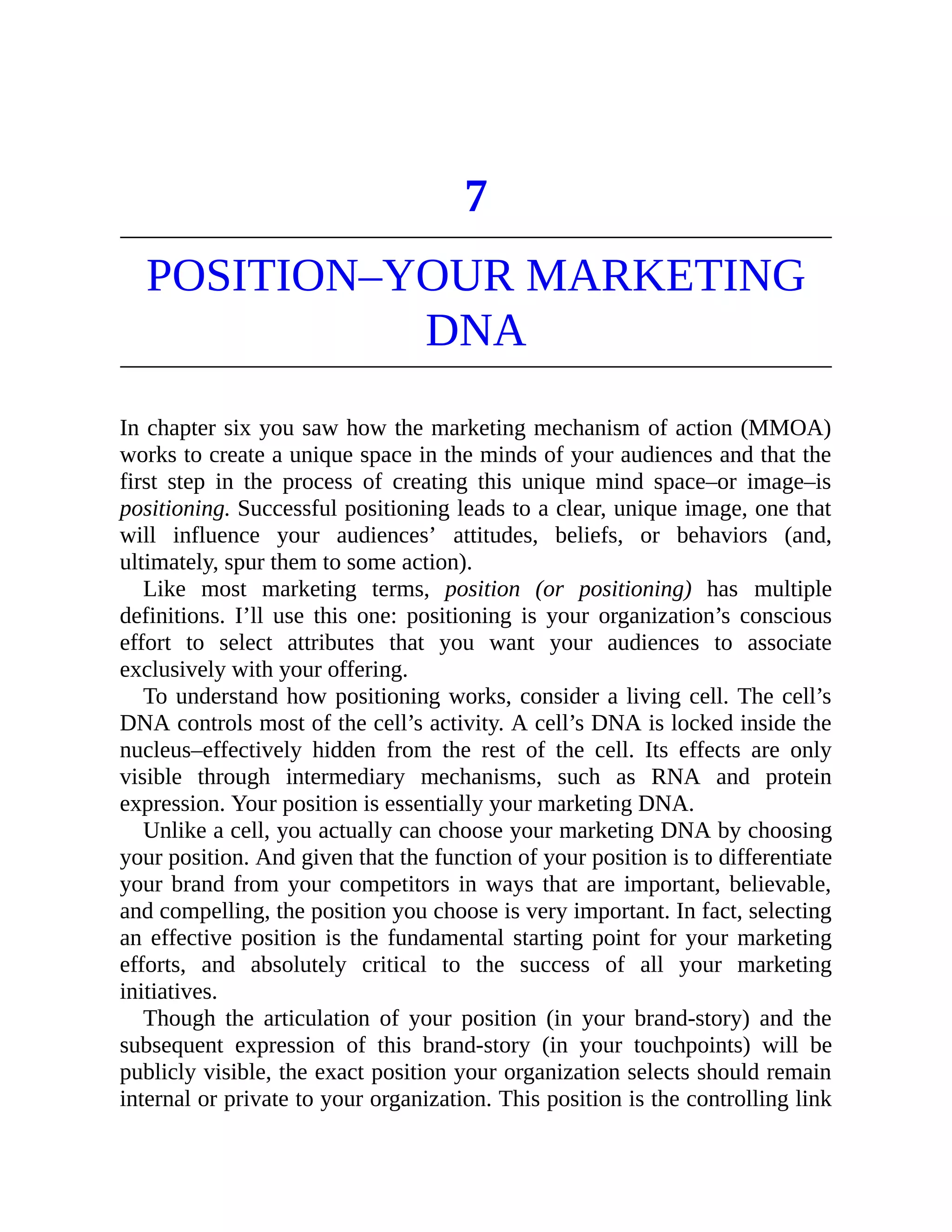 7
POSITION–YOUR MARKETING
DNA
In chapter six you saw how the marketing mechanism of action (MMOA)
works to create a unique space in the minds of your audiences and that the
first step in the process of creating this unique mind space–or image–is
positioning. Successful positioning leads to a clear, unique image, one that
will influence your audiences’ attitudes, beliefs, or behaviors (and,
ultimately, spur them to some action).
Like most marketing terms, position (or positioning) has multiple
definitions. I’ll use this one: positioning is your organization’s conscious
effort to select attributes that you want your audiences to associate
exclusively with your offering.
To understand how positioning works, consider a living cell. The cell’s
DNA controls most of the cell’s activity. A cell’s DNA is locked inside the
nucleus–effectively hidden from the rest of the cell. Its effects are only
visible through intermediary mechanisms, such as RNA and protein
expression. Your position is essentially your marketing DNA.
Unlike a cell, you actually can choose your marketing DNA by choosing
your position. And given that the function of your position is to differentiate
your brand from your competitors in ways that are important, believable,
and compelling, the position you choose is very important. In fact, selecting
an effective position is the fundamental starting point for your marketing
efforts, and absolutely critical to the success of all your marketing
initiatives.
Though the articulation of your position (in your brand-story) and the
subsequent expression of this brand-story (in your touchpoints) will be
publicly visible, the exact position your organization selects should remain
internal or private to your organization. This position is the controlling link
 