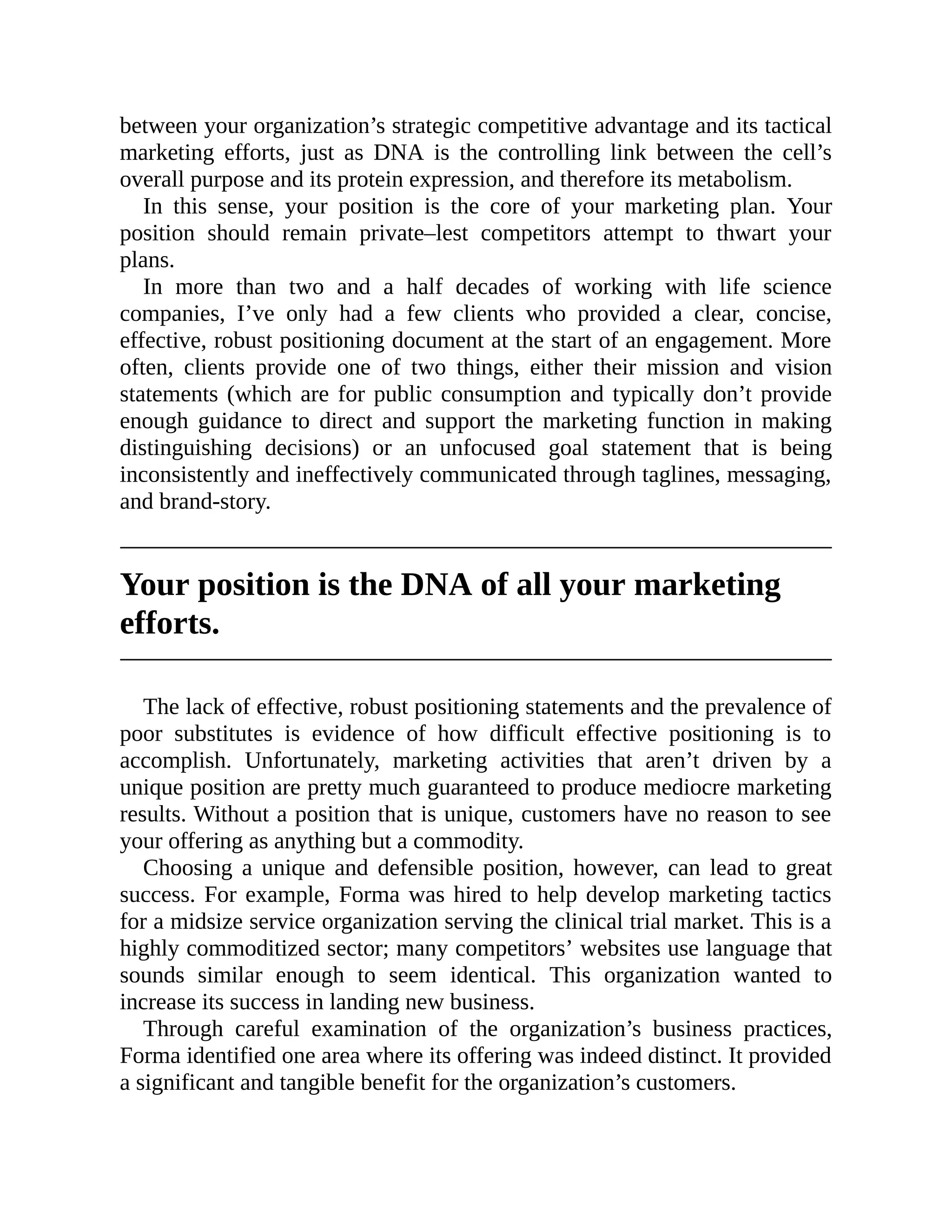 between your organization’s strategic competitive advantage and its tactical
marketing efforts, just as DNA is the controlling link between the cell’s
overall purpose and its protein expression, and therefore its metabolism.
In this sense, your position is the core of your marketing plan. Your
position should remain private–lest competitors attempt to thwart your
plans.
In more than two and a half decades of working with life science
companies, I’ve only had a few clients who provided a clear, concise,
effective, robust positioning document at the start of an engagement. More
often, clients provide one of two things, either their mission and vision
statements (which are for public consumption and typically don’t provide
enough guidance to direct and support the marketing function in making
distinguishing decisions) or an unfocused goal statement that is being
inconsistently and ineffectively communicated through taglines, messaging,
and brand-story.
Your position is the DNA of all your marketing
efforts.
The lack of effective, robust positioning statements and the prevalence of
poor substitutes is evidence of how difficult effective positioning is to
accomplish. Unfortunately, marketing activities that aren’t driven by a
unique position are pretty much guaranteed to produce mediocre marketing
results. Without a position that is unique, customers have no reason to see
your offering as anything but a commodity.
Choosing a unique and defensible position, however, can lead to great
success. For example, Forma was hired to help develop marketing tactics
for a midsize service organization serving the clinical trial market. This is a
highly commoditized sector; many competitors’ websites use language that
sounds similar enough to seem identical. This organization wanted to
increase its success in landing new business.
Through careful examination of the organization’s business practices,
Forma identified one area where its offering was indeed distinct. It provided
a significant and tangible benefit for the organization’s customers.
 
