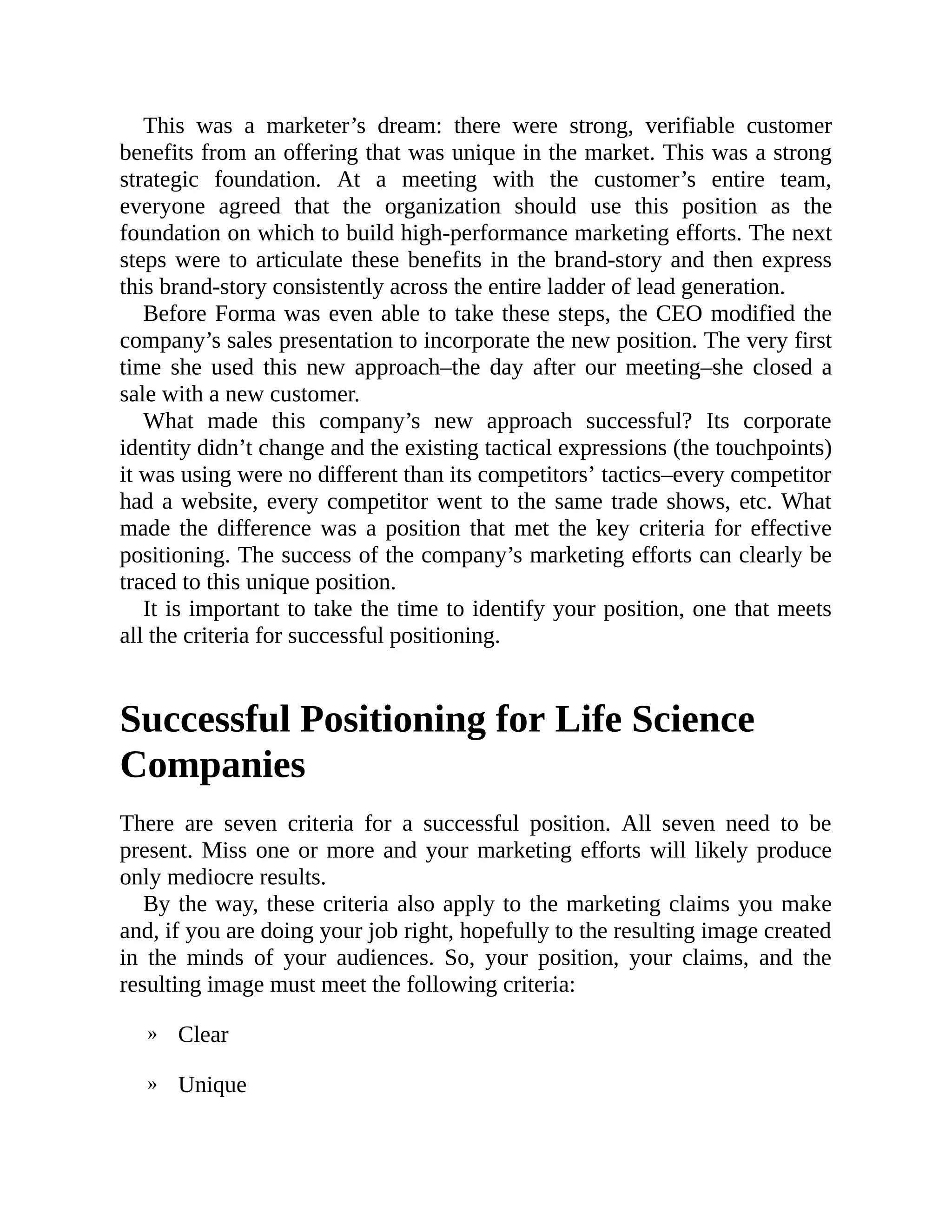 »
»
This was a marketer’s dream: there were strong, verifiable customer
benefits from an offering that was unique in the market. This was a strong
strategic foundation. At a meeting with the customer’s entire team,
everyone agreed that the organization should use this position as the
foundation on which to build high-performance marketing efforts. The next
steps were to articulate these benefits in the brand-story and then express
this brand-story consistently across the entire ladder of lead generation.
Before Forma was even able to take these steps, the CEO modified the
company’s sales presentation to incorporate the new position. The very first
time she used this new approach–the day after our meeting–she closed a
sale with a new customer.
What made this company’s new approach successful? Its corporate
identity didn’t change and the existing tactical expressions (the touchpoints)
it was using were no different than its competitors’ tactics–every competitor
had a website, every competitor went to the same trade shows, etc. What
made the difference was a position that met the key criteria for effective
positioning. The success of the company’s marketing efforts can clearly be
traced to this unique position.
It is important to take the time to identify your position, one that meets
all the criteria for successful positioning.
Successful Positioning for Life Science
Companies
There are seven criteria for a successful position. All seven need to be
present. Miss one or more and your marketing efforts will likely produce
only mediocre results.
By the way, these criteria also apply to the marketing claims you make
and, if you are doing your job right, hopefully to the resulting image created
in the minds of your audiences. So, your position, your claims, and the
resulting image must meet the following criteria:
Clear
Unique
 