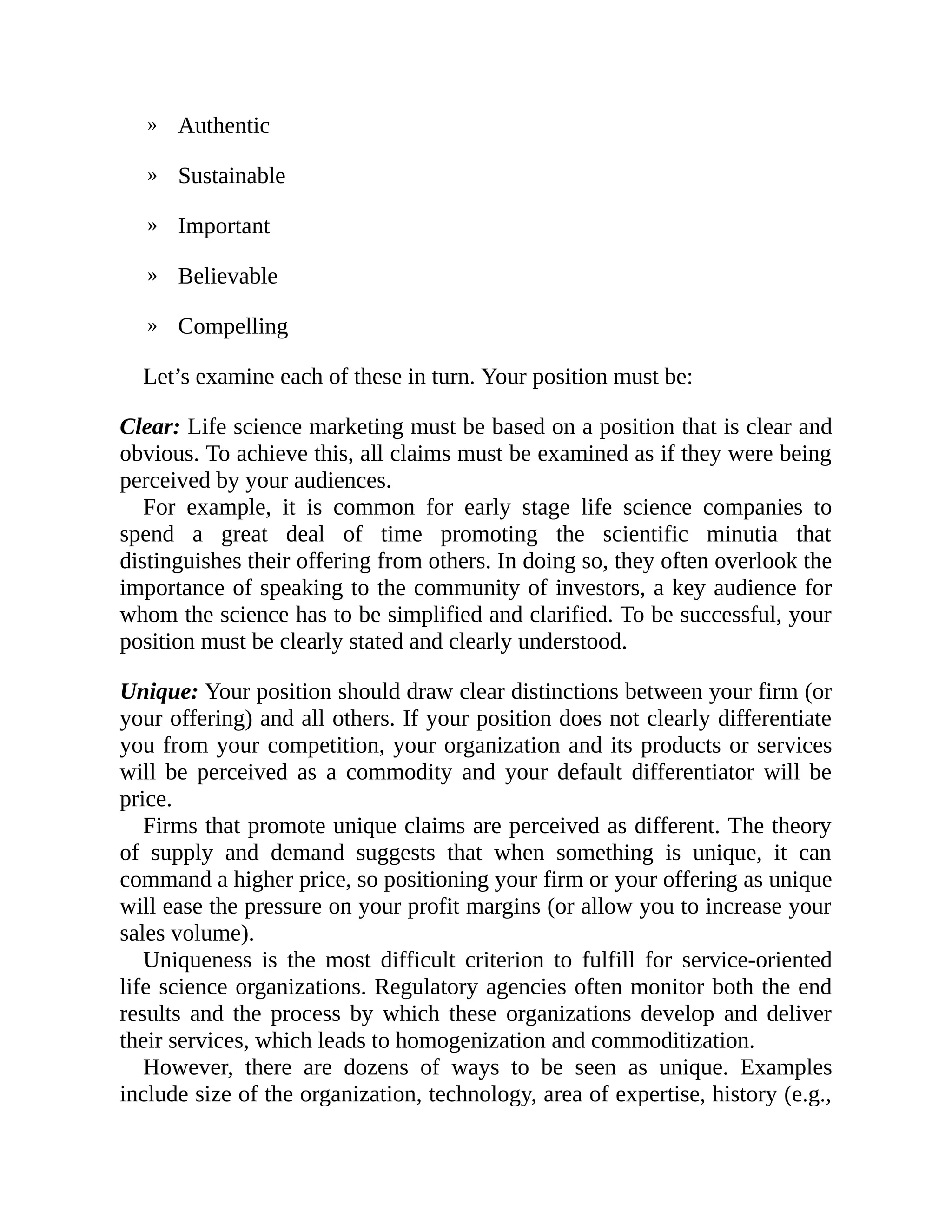 »
»
»
»
»
Authentic
Sustainable
Important
Believable
Compelling
Let’s examine each of these in turn. Your position must be:
Clear: Life science marketing must be based on a position that is clear and
obvious. To achieve this, all claims must be examined as if they were being
perceived by your audiences.
For example, it is common for early stage life science companies to
spend a great deal of time promoting the scientific minutia that
distinguishes their offering from others. In doing so, they often overlook the
importance of speaking to the community of investors, a key audience for
whom the science has to be simplified and clarified. To be successful, your
position must be clearly stated and clearly understood.
Unique: Your position should draw clear distinctions between your firm (or
your offering) and all others. If your position does not clearly differentiate
you from your competition, your organization and its products or services
will be perceived as a commodity and your default differentiator will be
price.
Firms that promote unique claims are perceived as different. The theory
of supply and demand suggests that when something is unique, it can
command a higher price, so positioning your firm or your offering as unique
will ease the pressure on your profit margins (or allow you to increase your
sales volume).
Uniqueness is the most difficult criterion to fulfill for service-oriented
life science organizations. Regulatory agencies often monitor both the end
results and the process by which these organizations develop and deliver
their services, which leads to homogenization and commoditization.
However, there are dozens of ways to be seen as unique. Examples
include size of the organization, technology, area of expertise, history (e.g.,
 