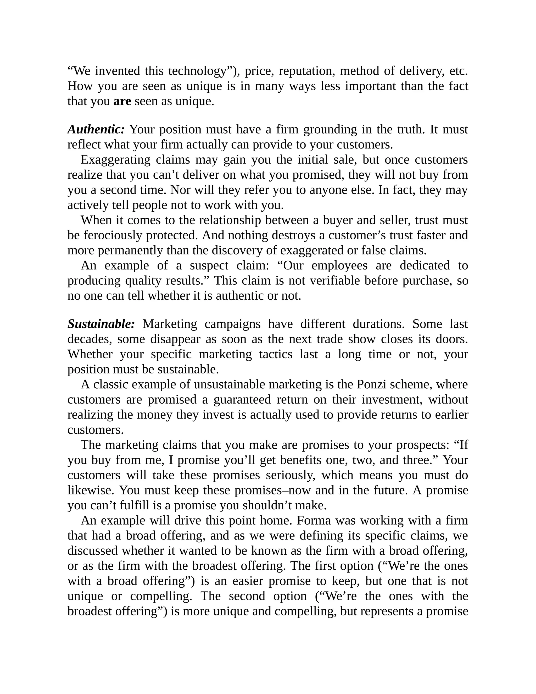 “We invented this technology”), price, reputation, method of delivery, etc.
How you are seen as unique is in many ways less important than the fact
that you are seen as unique.
Authentic: Your position must have a firm grounding in the truth. It must
reflect what your firm actually can provide to your customers.
Exaggerating claims may gain you the initial sale, but once customers
realize that you can’t deliver on what you promised, they will not buy from
you a second time. Nor will they refer you to anyone else. In fact, they may
actively tell people not to work with you.
When it comes to the relationship between a buyer and seller, trust must
be ferociously protected. And nothing destroys a customer’s trust faster and
more permanently than the discovery of exaggerated or false claims.
An example of a suspect claim: “Our employees are dedicated to
producing quality results.” This claim is not verifiable before purchase, so
no one can tell whether it is authentic or not.
Sustainable: Marketing campaigns have different durations. Some last
decades, some disappear as soon as the next trade show closes its doors.
Whether your specific marketing tactics last a long time or not, your
position must be sustainable.
A classic example of unsustainable marketing is the Ponzi scheme, where
customers are promised a guaranteed return on their investment, without
realizing the money they invest is actually used to provide returns to earlier
customers.
The marketing claims that you make are promises to your prospects: “If
you buy from me, I promise you’ll get benefits one, two, and three.” Your
customers will take these promises seriously, which means you must do
likewise. You must keep these promises–now and in the future. A promise
you can’t fulfill is a promise you shouldn’t make.
An example will drive this point home. Forma was working with a firm
that had a broad offering, and as we were defining its specific claims, we
discussed whether it wanted to be known as the firm with a broad offering,
or as the firm with the broadest offering. The first option (“We’re the ones
with a broad offering”) is an easier promise to keep, but one that is not
unique or compelling. The second option (“We’re the ones with the
broadest offering”) is more unique and compelling, but represents a promise
 