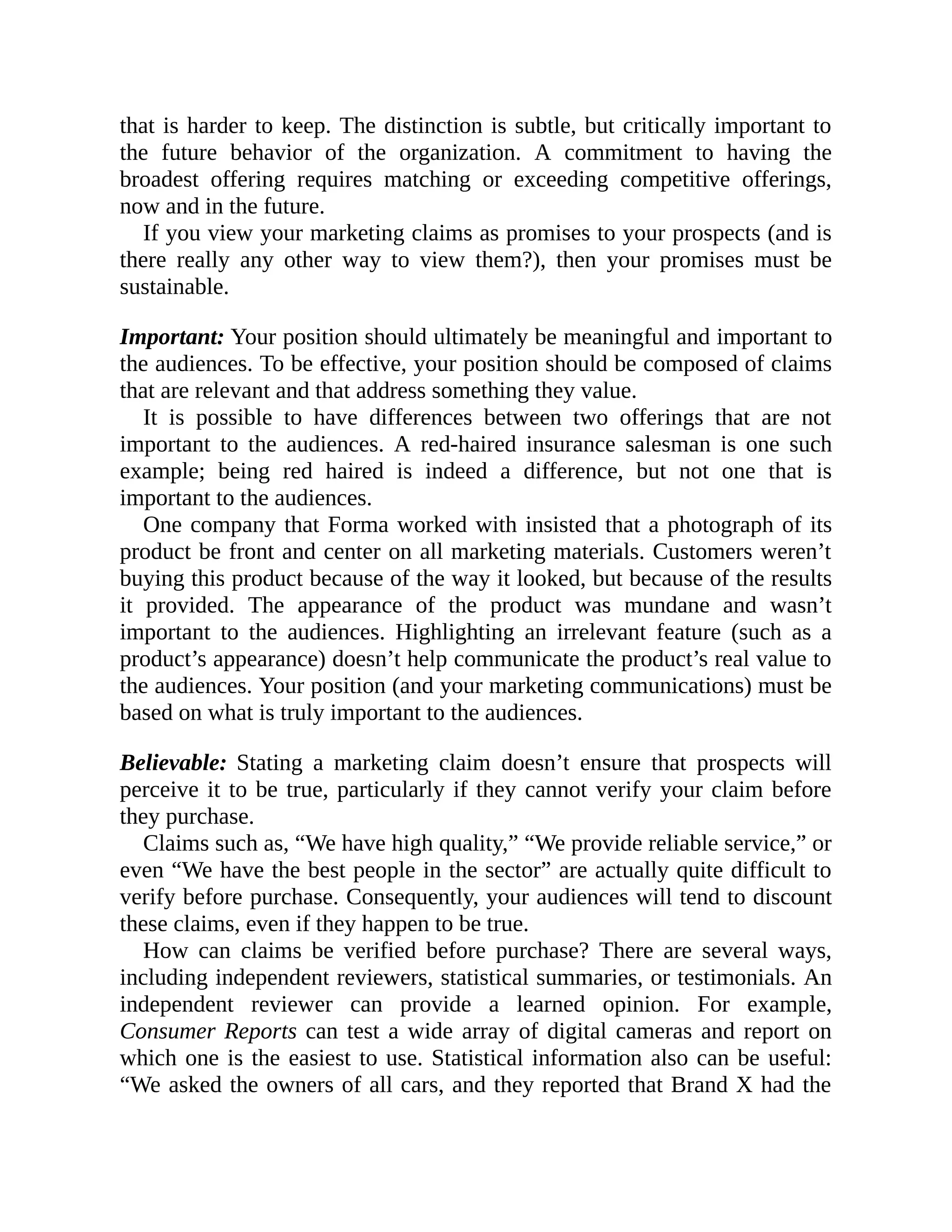 that is harder to keep. The distinction is subtle, but critically important to
the future behavior of the organization. A commitment to having the
broadest offering requires matching or exceeding competitive offerings,
now and in the future.
If you view your marketing claims as promises to your prospects (and is
there really any other way to view them?), then your promises must be
sustainable.
Important: Your position should ultimately be meaningful and important to
the audiences. To be effective, your position should be composed of claims
that are relevant and that address something they value.
It is possible to have differences between two offerings that are not
important to the audiences. A red-haired insurance salesman is one such
example; being red haired is indeed a difference, but not one that is
important to the audiences.
One company that Forma worked with insisted that a photograph of its
product be front and center on all marketing materials. Customers weren’t
buying this product because of the way it looked, but because of the results
it provided. The appearance of the product was mundane and wasn’t
important to the audiences. Highlighting an irrelevant feature (such as a
product’s appearance) doesn’t help communicate the product’s real value to
the audiences. Your position (and your marketing communications) must be
based on what is truly important to the audiences.
Believable: Stating a marketing claim doesn’t ensure that prospects will
perceive it to be true, particularly if they cannot verify your claim before
they purchase.
Claims such as, “We have high quality,” “We provide reliable service,” or
even “We have the best people in the sector” are actually quite difficult to
verify before purchase. Consequently, your audiences will tend to discount
these claims, even if they happen to be true.
How can claims be verified before purchase? There are several ways,
including independent reviewers, statistical summaries, or testimonials. An
independent reviewer can provide a learned opinion. For example,
Consumer Reports can test a wide array of digital cameras and report on
which one is the easiest to use. Statistical information also can be useful:
“We asked the owners of all cars, and they reported that Brand X had the
 